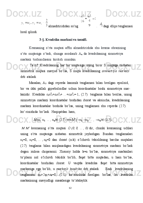 almashtirishdan so‘ng    .    dagi ellips tenglamasi
hosil qilindi.
             3-§. Kvadrika markazi va tasnifi.
Kesmaning  o rta  nuqtasi  affin  almashtirishda  shu  kesma  obrazining ʻ
o rta  nuqtasiga  o tadi,  shunga  asoslanib  A	
ʻ ʻ
n   da  kvadrikaning  simmetriya 
markazi  tushunchasini  kiritish  mumkin.
 Ta’rif.  Kvadrikaning  har  bir  nuqtasiga  uning  biror  S  nuqtaga  nisbatan 
simmetrik  nuqtasi  mavjud  bo lsa,  S  nuqta  kvadrikaning  	
ʻ simmetriya  markazi  
deb  ataladi.   
Masalan,  A
3   dagi  reperda  kanonik  tenglamasi  bilan  berilgan  epsiloid,  
bir  va  ikki  pallali  giperboloidlar  uchun  koordinatalar  boshi  simmetriya  mar-
kazidir.  Kvadrika  	
ɛ
1 u 2
1 +	ɛ
2 u 2
2 + …+	ɛ
k u 2
k = 1,  (2.7)   tenglama  bilan  berilsa,  uning 
simmetriya  markazi  koordinatalar  boshidan  iborat  va  aksincha,  kvadrikaning  
markazi  koordinatalar  boshida  bo lsa,  uning  tenglamasi  shu  reperda  (2.7)  
ʻ
ko -rinishida  bo ladi.  Haqiqatdan  ham,  	
ʻ ʻ
                 M(u
1 , u
2 , … , u
n ) ∈  (2.7)  ⟹ M	
ʹ   (	− u
1 ,	− u
2 , … , 	− u
n ) ∈ (2.7).
 	
M Mʹ    kesmaning  o rta  nuqtasi   	ʻ O   (0, 0, … , 0)   dir,  chunki  kesmaning  uchlari
uning     o rta     nuqtasiga     nisbatan     simmetrik     joylashgan.     Bundan     tenglamalari	
ʻ
u
1 =0,    u
2 =0, … ,  u
k =0   dan   iborat  (n-k)  o lchovli   tekislikning   barcha  nuqtalari	
ʻ
(2.7)   tenglama   bilan   aniqlanadigan   kvadrikaning   simmetriya   markazi   bo ladi	
ʻ
degan   xulosa   chiqaramiz.   Xususiy   holda   k=n   bo lsa,   simmetriya   markazlari	
ʻ
to plami    nol    o lchovli   tekislik   bo lib,   faqat    bitta   nuqtadan,   u   ham    bo lsa,	
ʻ ʻ ʻ ʻ
koordinatalar     boshidan     iborat.     U     vaqtda     kvadrika     faqat     bitta   simmetriya
markaziga  ega  bo lib,  u  	
ʻ markazli  kvadrika   deb  ataladi.  Endi     kvadrikaning
tenglamasi     φ
2 +2φ
1 + a
0 =0,     (2.1)     ko rinishida     berilgan     bo lsa,     bu     kvadrika	
ʻ ʻ
markazining  mavjudligi  masalasiga  to xtalaylik.
ʻ  
                                                                                  12 