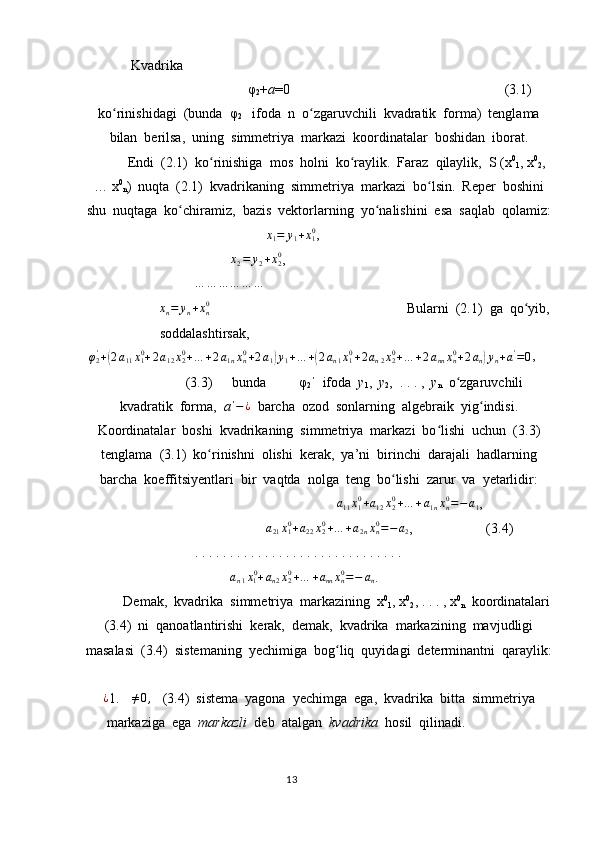             Kvadrika  
φ
2 + a =0                                             (3.1)
ko rinishidagi  (bunda  φʻ
2    ifoda  n  o zgaruvchili  kvadratik  forma)  tenglama	ʻ
bilan  berilsa,  uning  simmetriya  markazi  koordinatalar  boshidan  iborat.
Endi  (2.1)  ko rinishiga  mos  holni  ko raylik.  Faraz  qilaylik,  S (x	
ʻ ʻ 0
1 , x 0
2 ,
… x 0
n )  nuqta  (2.1)  kvadrikaning  simmetriya  markazi  bo lsin.  Reper  boshini	
ʻ
shu  nuqtaga  ko chiramiz,  bazis  vektorlarning  yo nalishini  esa  saqlab  qolamiz:	
ʻ ʻ
    	
x1=	y1+x10 ,	
x2=	y2+x20
,
… … … … … …
x
n = y
n + x
n0
  Bularni  (2.1)  ga  qo yib,	
ʻ
soddalashtirsak,       	
φ2'+(2a11x10+2a12x20+…	+2a1nxn0+2a1)y1+…	+(2an1x10+2an2x20+…	+2annxn0+2an)yn+a'=0
,
(3.3)    bunda   φ
2   ifoda  	
ˈ y
1 ,   y
2 ,  . . . ,   y
n   o zgaruvchili	ʻ
kvadratik  forma,   a ˈ − ¿
  barcha  ozod  sonlarning  algebraik  yig indisi.	
ʻ
Koordinatalar  boshi  kvadrikaning  simmetriya  markazi  bo lishi  uchun  (3.3)	
ʻ
tenglama  (3.1)  ko rinishni  olishi  kerak,  ya’ni  birinchi  darajali  hadlarning	
ʻ
barcha  koeffitsiyentlari  bir  vaqtda  nolga  teng  bo lishi  zarur  va  yetarlidir:	
ʻ
a
11 x
10
+ a
12 x
20
+ … + a
1 n x
n0
= − a
1 ,    	
a21x10+a22x20+…	+a2nxn0=−	a2
,                     (3.4)
. . . . . . . . . . . . . . . . . . . . . . . . . . . . . .	
an1x10+an2x20+…	+annxn0=−	an
.
Demak,  kvadrika  simmetriya  markazining  x 0
1 , x 0
2 , . . . , x 0
n   koordinatalari
(3.4)  ni  qanoatlantirishi  kerak,  demak,  kvadrika  markazining  mavjudligi
masalasi  (3.4)  sistemaning  yechimiga  bog liq  quyidagi  determinantni  qaraylik:	
ʻ
¿
1.  ∆ ≠ 0 ,
   (3.4)  sistema  yagona  yechimga  ega,  kvadrika  bitta  simmetriya
markaziga  ega   markazli   deb  atalgan   kvadrika   hosil  qilinadi.  
                                                                                  13 