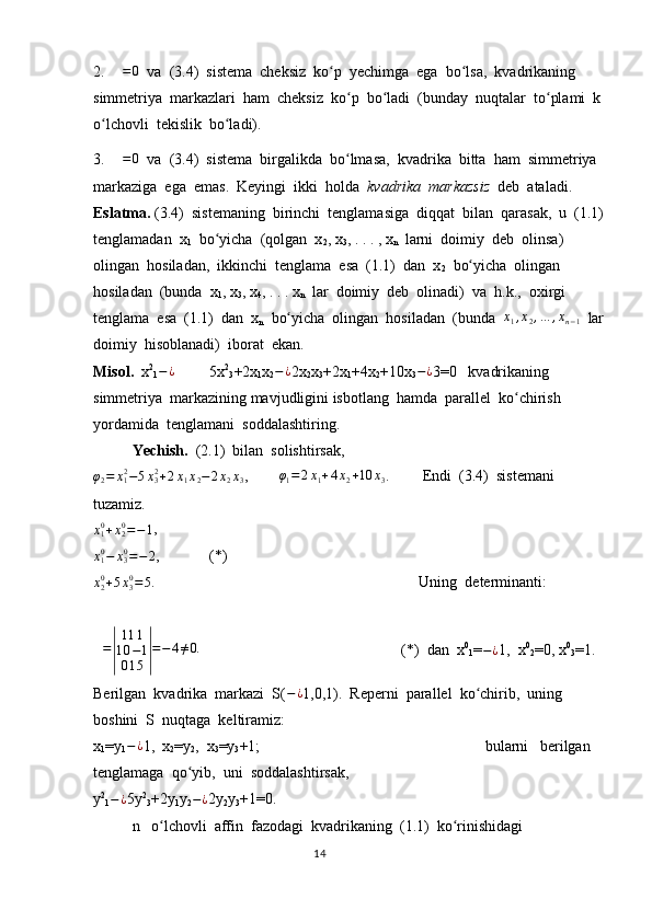 2.  ∆=	0   va  (3.4)  sistema  cheksiz  ko p  yechimga  ega  bo lsa,  kvadrikaning  	ʻ ʻ
simmetriya  markazlari  ham  cheksiz  ko p  bo ladi  (bunday  nuqtalar  to plami  k 	
ʻ ʻ ʻ
o lchovli  tekislik  bo ladi). 	
ʻ ʻ
3.  	
∆=	0   va  (3.4)  sistema  birgalikda  bo lmasa,  kvadrika  bitta  ham  simmetriya  	ʻ
markaziga  ega  emas.  Keyingi  ikki  holda   kvadrika  markazsiz   deb  ataladi. 
Eslatma.  (3.4)  sistemaning  birinchi  tenglamasiga  diqqat  bilan  qarasak,  u  (1.1)
tenglamadan  x
1   bo yicha  (qolgan  x	
ʻ
2 , x
3 , . . . , x
n   larni  doimiy  deb  olinsa)  
olingan  hosiladan,  ikkinchi  tenglama  esa  (1.1)  dan  x
2   bo yicha  olingan  	
ʻ
hosiladan  (bunda  x
1 , x
3 , x
4 , . . . x
n   lar  doimiy  deb  olinadi)  va  h.k.,  oxirgi  
tenglama  esa  (1.1)  dan  x
n   bo yicha  olingan  hosiladan  (bunda  	
ʻ x
1 , x
2 , … , x
n − 1   lar
doimiy  hisoblanadi)  iborat  ekan.                     
Misol.   x 2
1 − ¿
5x 2
3 +2x
1 x
2 − ¿
2x
2 x
3 +2x
1 +4x
2 +10x
3 − ¿
3=0   kvadrikaning  
simmetriya  markazining mavjudligini isbotlang  hamda  parallel  ko chirish  	
ʻ
yordamida  tenglamani  soddalashtiring.  
Yechish.   (2.1)  bilan  solishtirsak,
φ
2 = x
12
− 5 x
32
+ 2 x
1 x
2 − 2 x
2 x
3 ,        	
φ1=	2x1+4x2+10	x3 .      Endi  (3.4)  sistemani  
tuzamiz. 	
x10+x20=−1
,	
x10−	x30=−	2
, (*)	
x20+5x30=	5
.      Uning  determinanti: 	
∆=
|
111	
10−1	
015|
=−4≠0.
                                                  (*)  dan  x 0
1 =
− ¿ 1,  x 0
2 =0, x 0
3 =1.  
Berilgan  kvadrika  markazi  S( − ¿
1,0,1).  Reperni  parallel  ko chirib,  uning  	
ʻ
boshini  S  nuqtaga  keltiramiz:                              
x
1 =y
1 − ¿
1,  x
2 =y
2 ,  x
3 =y
3 +1;  bularni   berilgan  
tenglamaga  qo yib,  uni  soddalashtirsak,	
ʻ                       
y 2
1 − ¿
5y 2
3 +2y
1 y
2 − ¿
2y
2 y
3 +1=0.                                                                                   
n   o lchovli  affin  fazodagi  kvadrikaning  (1.1)  ko rinishidagi  	
ʻ ʻ
                                                                                  14 