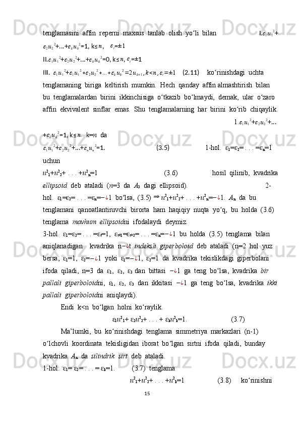 tenglamasini  affin  reperni  maxsus  tanlab  olish  yo li  bilan  ʻ   І.	ε1u12 +	
ε2u22
+...+	εkuk2 =1, k ≤ n
,     ε
i = ± 1
II.	
ε1u12 +	ε2u22 +...+	εkuk2 =0, k ≤ n
, 	εi = ±
1
III.  	
ε1u12 + ε
1 u
1 2
+ ε
2 u
2 2
+ ... + ε
k u
k 2
= 2 u
k + 1 , k < n , ε
i = ± 1
    (2.11)      ko rinishdagi  uchta  	ʻ
tenglamaning  biriga  keltirish  mumkin.  Hech  qanday  affin almashtirish  bilan  
bu  tenglamalardan  birini  ikkinchisiga  o tkazib  bo lmaydi,  demak,  ular  o zaro  	
ʻ ʻ ʻ
affin  ekvivalent  sinflar  emas.  Shu  tenglamalarning  har  birini  ko rib  chiqaylik.	
ʻ
       1. ε
1 u
1 2
+ ε
2 u
2 2
+...
+ ε
k u
k 2
=1, k	
≤n.   k = n   da  	
ε1u12
+	ε2u22 +...+	εnun2 =1.                                  (3.5)            1-hol.  	ɛ
1 =	ɛ
2 = . . . =	ɛ
n = 1  
uchun             
u 2
1 + u 2
2 + . . . + u 2
n =1               (3.6)      hosil  qilinib,  kvadrika
ellipsoid   deb  ataladi  ( n =3  da   A
3   dagi  ellipsoid).                                    2-
hol.  	
ɛ
1 =	ɛ
2 = . . . =	ɛ
n = − ¿
1  bo lsa,  (3.5) 	ʻ	⇒   u 2
1 + u 2
2 + . . . + u 2
n = − ¿
1.   A
n   da  bu  
tenglamani  qanoatlantiruvchi  birorta  ham  haqiqiy  nuqta  yo q,  bu  holda  (3.6)  	
ʻ
tenglama   mavhum  ellipsoid ni  ifodalaydi  deymiz.    
3-hol.  	
ɛ
1 =	ɛ
2 = . . . =	ɛ
t =1,  	ɛ
t+1 =	ɛ
t+2 = . . . =	ɛ
n = − ¿
1  bu  holda  (3.5)  tenglama  bilan  
aniqlanadigan    kvadrika  n − ¿
t   indeksli  giperboloid   deb  ataladi  (n=2  hol  yuz  
bersa,  	
ɛ
1 =1,  	ɛ
2 = − ¿
1  yoki  	ɛ
1 = − ¿
1,  	ɛ
2 =1  da  kvadrika  tekislikdagi  giperbolani  
ifoda  qiladi,  n=3  da  	
ɛ
1 ,  	ɛ
2 ,  	ɛ
3   dan  bittasi   − ¿
1  ga  teng  bo lsa,  kvadrika  	ʻ bir  
pallali  giperboloid ni,  	
ɛ
1 ,  	ɛ
2 ,  	ɛ
3   dan  ikkitasi   − ¿
1  ga  teng  bo lsa,  kvadrika  	ʻ ikki
pallali  giperboloid ni  aniqlaydi).
Endi  k<n  bo lgan  holni  ko raylik.	
ʻ ʻ
                   	
ɛ
1 u 2
1 + 	ɛ
2 u 2
2 + . . . + 	ɛ
k u 2
k =1.                         (3.7)
Ma’lumki,  bu  ko rinishdagi  tenglama  simmetriya  markazlari  (n-1)  	
ʻ
o lchovli  koordinata  tekisligidan  iborat  bo lgan  sirtni  ifoda  qiladi,  bunday  	
ʻ ʻ
kvadrika   A
n   da   silindrik  sirt   deb  ataladi.            
1-hol.  	
ɛ
1 = 	ɛ
2 = . . . = 	ɛ
k =1.    (3.7)  tenglama  
                              u 2
1 + u 2
2 + . . . + u 2
k =1         (3.8)  ko rinishni  	
ʻ
                                                                                  15 