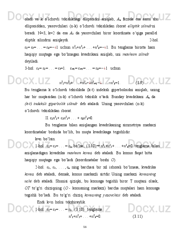 oladi  va  k  o lchovli  tekislikdagi  ellipsoidni  aniqlab,  ʻ A
n   fazoda  esa  asosi  shu  
ellipsoiddan,  yasovchilari  (n-k)  o lchovli  tekislikdan  iborat  	
ʻ elliptik  silindr ni  
beradi.  N=3,  k=2  da  esa   A
3   da  yasovchilari  biror  koordinata  o qiga  parallel  	
ʻ
eliptik  silindrni  aniqlaydi.    2-hol. 
ɛ
1 = 	
ɛ
2 = . . . = 	ɛ
k = − ¿
1  uchun   u 2
1 + u 2
2 + . . . + u 2
k = − ¿
1.  Bu  tenglama  birorta  ham  
haqiqiy  nuqtaga  ega  bo lmagan  kvadrikani  aniqlab,  uni  	
ʻ mavhum  silindr  
deyiladi.    
3-hol.  	
ɛ
1 = 	ɛ
2 = . . . = 	ɛ
t =1.    	ɛ
t+1 = 	ɛ
t+2 = . . . = 	ɛ
k = − ¿
1   uchun                                       
               u 2
1 + u 2
2 + . . . + u 2
t − ¿
u 2
t+1 − ¿
 . . .  –
u 2
k =1.               (3.9)                
Bu  tenglama  k  o lchovli  tekislikda  (k-t)  indeksli  giperboloidni  aniqlab,  uning 	
ʻ
har  bir  nuqtasidan  (n-k)  o lchovli  tekislik  o tadi.  Bunday  kvadrikani  	
ʻ ʻ A
n   da  
(k-t)  indeksli  giperbolik  silindr   deb  ataladi.  Uning  yasovchilari  (n-k)  
o lchovli  tekislikdan  iborat.  	
ʻ
II. 	
ɛ
1 u 2
1 + 	ɛ
2 u 2
2 + . . . + 	ɛ
k u 2
k =0.
Bu  tenglama  bilan  aniqlangan  kvadrikaning  simmetriya  markazi  
koordinatalar  boshida  bo lib,  bu  nuqta  kvadrikaga  tegishlidir.	
ʻ
k=n  bo lsin.  	
ʻ
1-hol.  
ɛ
1 = 	ɛ
2 = . . . = 	ɛ
n   bo lsa,  (3.10)	ʻ	⇒   u 2
1 + u 2
2 + . . . + u 2
n =0  tenglama  bilan 
aniqlanadigan  kivadrika   mavhum  konus   deb  ataladi.  Bu  konus  faqat  bitta  
haqiqiy  nuqtaga  ega  bo ladi  (koordinatalar  boshi  	
ʻ O ).
2-hol.  	
ɛ
1 ,  	ɛ
2 ,  . . . , 	ɛ
n   ning  barchasi  bir  xil  ishorali  bo lmasa,  kvadrika  	ʻ
konus   deb  ataladi,  demak,  konus  markazli  sirtdir. Uning  markazi   konusning  
uchi   deb  ataladi.  Shunisi  qiziqki,  bu  konusga  tegishli  biror  T  nuqtani  olsak,  
OT   to g ri  chiziqning  (	
ʻ ʻ O  -  konusning  markazi)  barcha  nuqtalari  ham  konusga
tegishli  bo ladi.  Bu  to g ri  chiziq  	
ʻ ʻ ʻ konusning  yasovchisi   deb  ataladi.
  Endi  k<n  holni  tekshiraylik.
1-hol.  	
ɛ
1 = 	ɛ
2 = . . . = 	ɛ
k    (3.10)   tenglama  
              u 2
1 + u 2
2 + . . . + u 2
k =0.         (3.11)  
                                                                                  16 