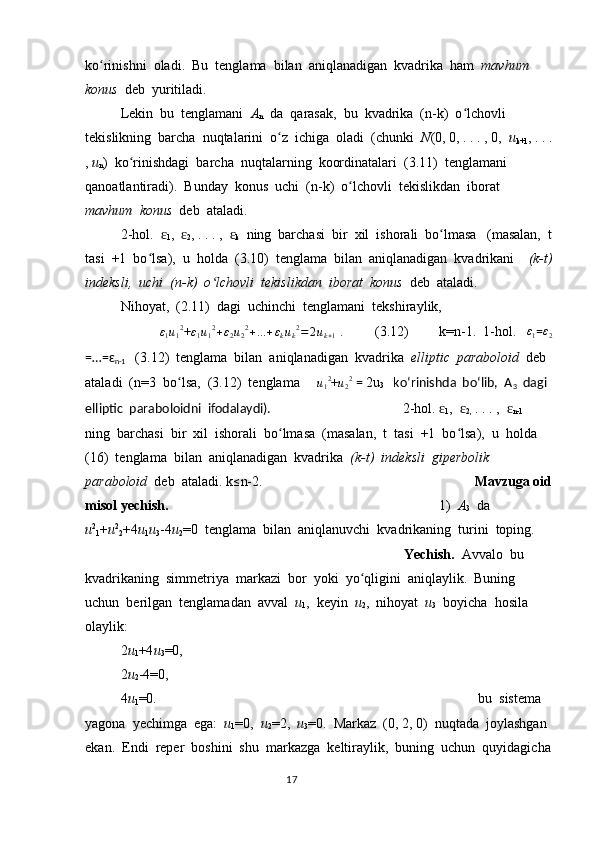 ko rinishni  oladi.  Bu  tenglama  bilan  aniqlanadigan  kvadrika  ham  ʻ mavhum  
konus   deb  yuritiladi.
Lekin  bu  tenglamani   A
n   da  qarasak,  bu  kvadrika  (n-k)  o lchovli  	
ʻ
tekislikning  barcha  nuqtalarini  o z  ichiga  oladi  (chunki  	
ʻ N (0, 0, . . . , 0,   u
k+1 , . . .
,  u
n )  ko rinishdagi  barcha  nuqtalarning  koordinatalari  (3.11)  tenglamani  	
ʻ
qanoatlantiradi).  Bunday  konus  uchi  (n-k)  o lchovli  tekislikdan  iborat  	
ʻ
mavhum  konus   deb  ataladi.  
2-hol.  	
ɛ
1 ,  	ɛ
2 , . . . ,  	ɛ
k   ning  barchasi  bir  xil  ishorali  bo lmasa   (masalan,  t	ʻ
tasi  +1  bo lsa),  u  holda  (3.10)  tenglama  bilan  aniqlanadigan  kvadrikani    	
ʻ (k-t)
indeksli,  uchi  (n-k)  o lchovli  tekislikdan  iborat  konus  	
ʻ deb  ataladi.
Nihoyat,  (2.11)  dagi  uchinchi  tenglamani  tekshiraylik,  
 	
ε1u12 +	ε1u12+ε2u22+...+εkuk2=2uk+1  .         (3.12)  k=n-1.  1-hol.     ε
1 =	ε2
=…=ɛ
n-1     (3.12)  tenglama  bilan  aniqlanadigan  kvadrika   elliptic  paraboloid   deb 
ataladi  (n=3  bo lsa,  (3.12)  tenglama     	
ʻ	u12 +	u22  =  2u
3    koʻrinishda  boʻlib,  A
3   dagi 
elliptic  paraboloidni  ifodalaydi).                        2-hol. 	
ɛ
1 ,  	ɛ
2,  . . . ,  	ɛ
n-1   
ning  barchasi  bir  xil  ishorali  bo lmasa  (masalan,  t  tasi  +1  bo lsa),  u  holda  	
ʻ ʻ
(16)  tenglama  bilan  aniqlanadigan  kvadrika   (k-t)  indeksli  giperbolik  
paraboloid   deb  ataladi. k	
≤ n-2.  Mavzuga oid
misol yechish. 1)    A
3   da  
u 2
1 + u 2
2 +4 u
1 u
3 -4 u
2 =0  tenglama  bilan  aniqlanuvchi  kvadrikaning  turini  toping.
Yechish.   Avvalo  bu  
kvadrikaning  simmetriya  markazi  bor  yoki  yo qligini  aniqlaylik.  Buning  	
ʻ
uchun  berilgan  tenglamadan  avval   u
1 ,  keyin   u
2 ,  nihoyat   u
3   boyicha  hosila  
olaylik:
2 u
1 +4 u
3 =0,
2 u
2 -4=0,
4 u
1 =0.  bu  sistema  
yagona  yechimga  ega:   u
1 =0,   u
2 =2,   u
3 =0.  Markaz  (0, 2, 0)  nuqtada  joylashgan 
ekan.  Endi  reper  boshini  shu  markazga  keltiraylik,  buning  uchun  quyidagicha
                                                                                  17 