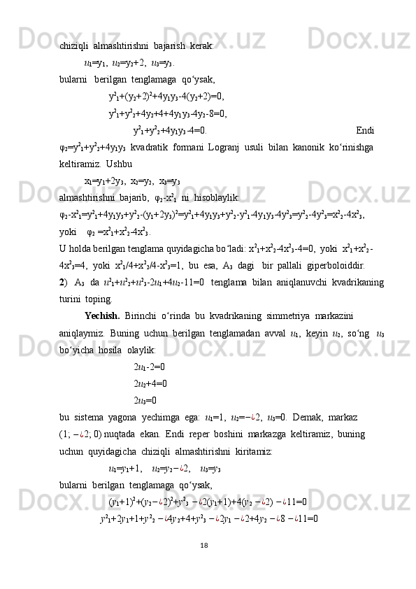 chiziqli  almashtirishni  bajarish  kerak:
u
1 =y
1 ,   u
2 =y
2 +2,   u
3 =y
3 .  
bularni   berilgan  tenglamaga  qo ysak,ʻ
y 2
1 +(y
2 +2) 2
+4y
1 y
3 -4(y
2 +2)=0,
          y 2
1 +y 2
2 +4y
2 +4+4y
1 y
3 -4y
2 -8=0,
y 2
1 +y 2
2 +4y
1 y
3 -4=0. Endi  
φ
2 =y 2
1 +y 2
2 +4y
1 y
3   kvadratik  formani  Logranj  usuli  bilan  kanonik  ko rinishga  	
ʻ
keltiramiz.  Ushbu  
x
1 =y
1 +2y
3 ,  x
2 =y
2 ,  x
3 =y
3  
almashtirishni  bajarib,  φ
2 -x 2
1   ni  hisoblaylik:            
φ
2 -x 2
1 =y 2
1 +4y
1 y
3 +y 2
2 -(y
1 +2y
3 ) 2
=y 2
1 +4y
1 y
3 +y 2
2 -y 2
1 -4y
1 y
3 -4y 2
3 =y 2
2 -4y 2
3 =x 2
2 -4x 2
3 ,  
yoki    φ
2  =x 2
1 +x 2
2 -4x 2
3 .           
U holda berilgan tenglama quyidagicha bo ladi: x	
ʻ 2
1 +x 2
2 -4x 2
3 -4=0,  yoki  x 2
1 +x 2
2 -
4x 2
3 =4,  yoki  x 2
1 /4+x 2
2 /4-x 2
3 =1,  bu  esa,  A
3   dagi   bir  pallali  giperboloiddir.   
2 )   A
3   da   u 2
1 + u 2
2 + u 2
3 -2 u
1 +4 u
2 -11=0   tenglama  bilan  aniqlanuvchi  kvadrikaning 
turini  toping.
Yechish.   Birinchi  o rinda  bu  kvadrikaning  simmetriya  markazini  	
ʻ
aniqlaymiz.  Buning  uchun  berilgan  tenglamadan  avval   u
1 ,  keyin   u
2 ,  so ng   	
ʻ u
3 
bo yicha  hosila  olaylik:	
ʻ
2 u
1 -2=0
2 u
2 +4=0
2 u
3 =0  
bu  sistema  yagona  yechimga  ega:   u
1 =1,   u
2 = − ¿
2,   u
3 =0.  Demak,  markaz         
(1;  − ¿
2; 0) nuqtada  ekan.  Endi  reper  boshini  markazga  keltiramiz,  buning  
uchun  quyidagicha  chiziqli  almashtirishni  kiritamiz:
u
1 = y
1 +1,     u
2 = y
2 − ¿
2,     u
3 = y
3  
bularni  berilgan  tenglamaga  qo ysak,  	
ʻ
( y
1 +1) 2
+( y
2 − ¿
2) 2
+ y 2
3   − ¿
2( y
1 +1)+4( y
2   − ¿
2)  − ¿
11=0
        y 2
1 +2 y
1 +1+ y 2
2   − ¿
4 y
2 +4+ y 2
3   − ¿
2 y
1   − ¿
2+4 y
2   − ¿
8  − ¿
11=0 
                                                                                  18 