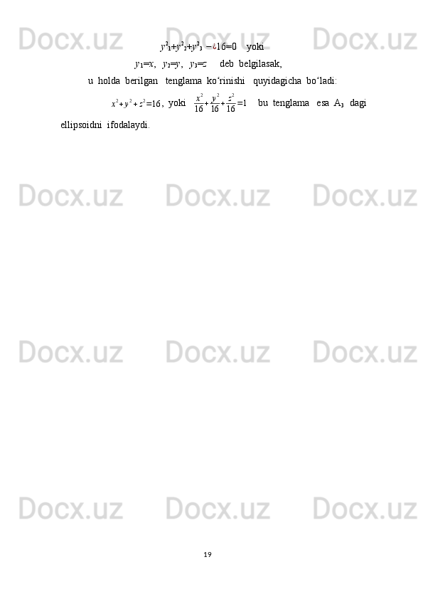 y 2
1 + y 2
2 + y 2
3   − ¿
16=0    yoki    
y
1 = x ,    y
2 = y ,    y
3 = z      deb  belgilasak,     
 u  holda  berilgan   tenglama  ko rinishi   quyidagicha  bo ladi:  ʻ ʻ	
x2+y2+z2=16
,  yoki    x 2
16 + y 2
16 + z 2
16 = 1
    bu  tenglama   esa  A
3   dagi    
ellipsoidni  ifodalaydi.
                                                                                  19 