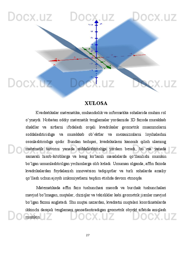 XULOSA
         Kvadratikalar matematika, muhandislik va informatika sohalarida muhim rol
o‘ynaydi. Nisbatan oddiy matematik tenglamalar yordamida 3D fazoda murakkab
shakllar   va   sirtlarni   ifodalash   orqali   kvadrikalar   geometrik   muammolarni
soddalashtirishga   va   murakkab   ob’ektlar   va   mexanizmlarni   loyihalashni
osonlashtirishga   qodir.   Bundan   tashqari,   kvadrikalarni   kanonik   qilish   ularning
matematik   tasvirini   yanada   soddalashtirishga   yordam   beradi,   bu   esa   yanada
samarali   hisob-kitoblarga   va   keng   ko‘lamli   masalalarda   qo‘llanilishi   mumkin
bo‘lgan umumlashtirilgan yechimlarga olib keladi. Umuman olganda, affin fazoda
kvadrikalardan   foydalanish   innovatsion   tadqiqotlar   va   turli   sohalarda   amaliy
qo‘llash uchun ajoyib imkoniyatlarni taqdim etishda davom etmoqda.
Matematikada   affin   fazo   tushunchasi   masofa   va   burchak   tushunchalari
mavjud bo‘lmagan, nuqtalar, chiziqlar va tekisliklar kabi geometrik jismlar mavjud
bo‘lgan fazoni anglatadi. Shu nuqtai nazardan, kvadratni nuqtalari koordinatalarda
ikkinchi darajali tenglamani qanoatlantiradigan geometrik obyekt sifatida aniqlash
mumkin.
                                                                                  27 
