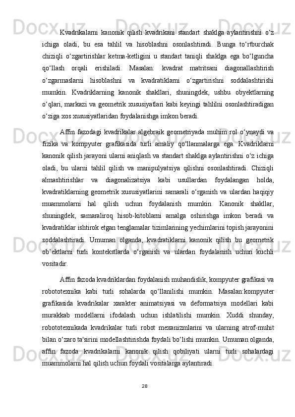 Kvadrikalarni   kanonik   qilish   kvadrikani   standart   shaklga   aylantirishni   o‘z
ichiga   oladi,   bu   esa   tahlil   va   hisoblashni   osonlashtiradi.   Bunga   to‘rtburchak
chiziqli   o‘zgartirishlar   ketma-ketligini   u   standart   taniqli   shaklga   ega   bo‘lguncha
qo‘llash   orqali   erishiladi.   Masalan:   kvadrat   matritsani   diagonallashtirish
o‘zgarmaslarni   hisoblashni   va   kvadratiklarni   o‘zgartirishni   soddalashtirishi
mumkin.   Kvadriklarning   kanonik   shakllari,   shuningdek,   ushbu   obyektlarning
o‘qlari, markazi va geometrik xususiyatlari kabi keyingi tahlilni osonlashtiradigan
o‘ziga xos xususiyatlaridan foydalanishga imkon beradi.
Affin   fazodagi   kvadrikalar   algebraik   geometriyada   muhim   rol   o‘ynaydi   va
fizika   va   kompyuter   grafikasida   turli   amaliy   qo‘llanmalarga   ega.   Kvadriklarni
kanonik qilish jarayoni ularni aniqlash va standart shaklga aylantirishni o‘z ichiga
oladi,   bu   ularni   tahlil   qilish   va   manipulyatsiya   qilishni   osonlashtiradi.   Chiziqli
almashtirishlar   va   diagonalizatsiya   kabi   usullardan   foydalangan   holda,
kvadratiklarning   geometrik   xususiyatlarini   samarali   o‘rganish   va   ulardan   haqiqiy
muammolarni   hal   qilish   uchun   foydalanish   mumkin.   Kanonik   shakllar,
shuningdek,   samaraliroq   hisob-kitoblarni   amalga   oshirishga   imkon   beradi   va
kvadratiklar ishtirok etgan tenglamalar tizimlarining yechimlarini topish jarayonini
soddalashtiradi.   Umuman   olganda,   kvadratiklarni   kanonik   qilish   bu   geometrik
ob’ektlarni   turli   kontekstlarda   o‘rganish   va   ulardan   foydalanish   uchun   kuchli
vositadir.
Affin fazoda kvadriklardan foydalanish muhandislik, kompyuter grafikasi va
robototexnika   kabi   turli   sohalarda   qo llanilishi   mumkin.   Masalan:kompyuterʻ
grafikasida   kvadrikalar   xarakter   animatsiyasi   va   deformatsiya   modellari   kabi
murakkab   modellarni   ifodalash   uchun   ishlatilishi   mumkin.   Xuddi   shunday,
robototexnikada   kvadrikalar   turli   robot   mexanizmlarini   va   ularning   atrof-muhit
bilan o‘zaro ta'sirini modellashtirishda foydali bo‘lishi mumkin. Umuman olganda,
affin   fazoda   kvadrikalarni   kanonik   qilish   qobiliyati   ularni   turli   sohalardagi
muammolarni hal qilish uchun foydali vositalarga aylantiradi.
                                                                                  28 