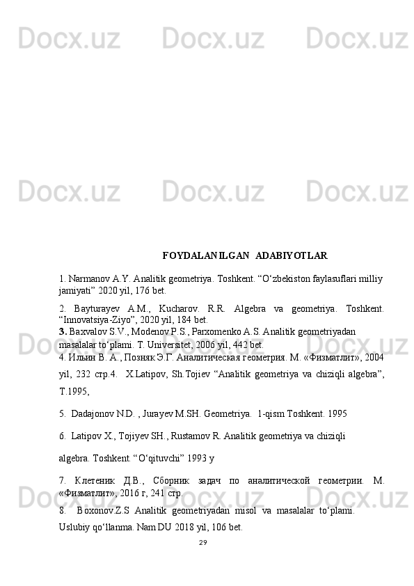  
             FOYDALANILGAN  ADABIYOTLAR
1.  Narmanov A.Y. Analitik geometriya. Toshkent . “O‘zbekiston faylasuflari milliy
jamiyati”  2020 yil , 176 bet.
2.   Bayturayev   A.M.,   Kucharov.   R.R.   Algebra   va   geometriya.   Toshkent.
“Innovatsiya-Ziyo”, 2020 yil, 184 bet.
3 .  Baxvalov S.V., Modenov P.S., Parxomenko A.S. Analitik geometriyadan 
masalalar to‘plami. T. Universitet, 2006 yil, 442 bet.
4. Ильин В. А., Позняк Э.Г. Аналитическая геометрия. М. «Физматлит», 2004
yil ,   232   стр. 4.     X.Latipov,   Sh.Tojiеv   “Analitik   gеomеtriya   va   chiziqli   algеbra”,
T.1995 ,  
5.  Dadajonov N.D. , Jurayev M.SH. Geometriya.  1-qism Toshkent. 1995 
6.  Latipov X., Tojiyev SH., Rustamov R. Analitik geometriya va chiziqli        
algebra.  Toshkent. “O‘qituvchi” 1993 y
7.   Клетеник   Д.В.,   Сборник   задач   по   аналитической   геометрии.   М .
« Физматлит », 2016  г , 241  стр .  
8 .     Boxonov.Z.S   Analitik   geometriyadan   misol   va   masalalar   to‘plami.
Uslubiy qo‘llanma. Nam DU 2018 yil, 106 bet.
                                                                                  29 