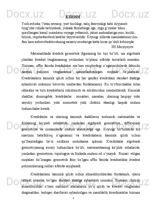                                                                  KIRISH
Yosh avlodni Vatan ravnaqi, yurt tinchligi, xalq faravonligi kabi oliyjanob 
tuyg ular ruhida tarbiyalash, yuksak fazilatlarga ega, ezgu g oyalar bilan ʻ ʻ
qurollangan komil insonlarni voyaga yetkazish, jahon andozalariga mos, kuchli, 
bilimli, raqobatbardosh kadrlar tayyorlashdir. Keyingi yillarda mamlakatimiz ilm-
fani ham axborotlashtirishning nazariy asoslariga katta hissa qo shib kelmoqda.	
ʻ
             SH.Mirziyoyev
Matematikada   kvadrik   geometrik   figuraning   bir   turi   bo‘lib,   uni   algebraik
jihatdan   kvadrat   tenglamaning   yechimlari   to‘plami   sifatida   tasvirlash   mumkin.
Xususan,   affin   fazoda   kvadrikalar   ma’lum   miqdordagi   o‘zgaruvchilarda   ikkinchi
darajali   polinom   tenglamasini   qanoatlantiradigan   nuqtalar   to‘plamidir.
Kvadrikalarni   kanonik   qilish   uchun   biz   har   qanday   kvadrikani   standart   shaklga
aylantirish   imkonini   beruvchi   usullardan   foydalanamiz.   Bu   to‘rtburchaklar   bilan
ishlashni va turli kvadratlarni solishtirish va solishtirishni osonlashtiradi. Kanonik
shakllar,   shuningdek,   kvadrikalar     xossalari,   masalan:   ularning   haqiqiy   yoki
xayoliy   yechimlari   yoki   simmetrik   yoki   cheksiz   ekanligi   haqida   muhim
tushunchalar beradi.
Kvadrikalar   va   ularning   kanonik   shakllarini   tushunish   matematika   va
fizikaning   ko plab   sohalarida,   jumladan   algebraik   geometriya,   differensial	
ʻ
geometriya   va   mexanikada   muhim   ahamiyatga   ega.   Keyingi   bo‘limlarda   biz
mavzuni   batafsilroq   o‘rganamiz   va   kvadrikalarni   kanonik   qilish   uchun
qo‘llaniladigan   ba’zi   usullarni   muhokama   qilamiz.   Kvadrikalar   algebraik
geometriyaning   asosiy   tushunchasi   bo lib,   matematikaning   ko plab   sohalarida,	
ʻ ʻ
jumladan, geometriya, topologiya va fizikada muhim rol o ynaydi.  Ruxsat  etilgan	
ʻ
nuqtalari   bo‘lmagan   geometrik   fazo   bo‘lgan   affin   fazoda   kvadratiklar   kvadrat
polinomlarning nollari sifatida aniqlanadi. 
Kvadrikalarni   kanonik   qilish   uchun   almashtirishlardan   foydalanib,   ularni
ishlash   osonroq   bo‘lgan   standart   shaklga   aylantirish   mumkin.   Xususan,   chiziqli
almashtirishlar   o zaro   mahsulot   atamalarini   yo q   qilish   va   kvadrat   tenglamani	
ʻ ʻ
diagonaldan   tashqari shartlarsiz aylantirilgan va masshtabli koordinatalar tizimini
                                                                                  3 