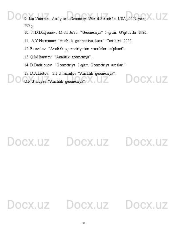 9.   Izu   Vaisman .   Analytical   Geometry.   World   Scientific,   USA,   2007   year,
297  p.
10.  N.D.Dadjonov ,  M.SH.Jo ra.  “Geometriya”  1-qism.  O qituvchi  1986.ʻ ʻ
11.  A.Y.Narmanov  “Analitik  geometriya  kursi”  Toshkent  2006.
12. Baxvalov   “Analitik  geometriyadan  masalalar  to plami”.	
ʻ
13. Q.M.Baratov   “Analitik  geometriya”.
14. D.Dadajonov   “Geometriya  2-qism  Geometriya  asoslari”.
15. D.A.Izotov,   SH.U.Ismailov  “Analitik  geometriya”.
O.F.G aniyev  “Analitik  geometriya”.	
ʻ
                                                                                  30 