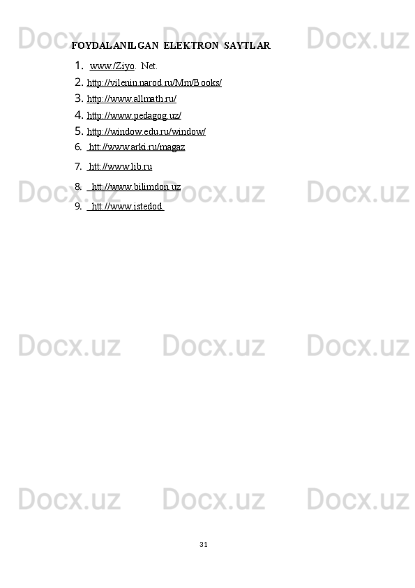      FOYDALANILGAN  ELEKTRON  SAYTLAR
1.   www./Ziyo .  Net.
2. http://vilenin.narod.ru/Mm/Books/   
3. http://www.allmath.ru/   
4. http://www.pedagog.uz/   
5. http://window.edu.ru/window/   
6.  htt://www.arki.ru/magaz   
7.  htt://www.lib.ru   
8.   htt://www.bilimdon.uz     
9.   htt://www.istedod.   
                                                                                  31 