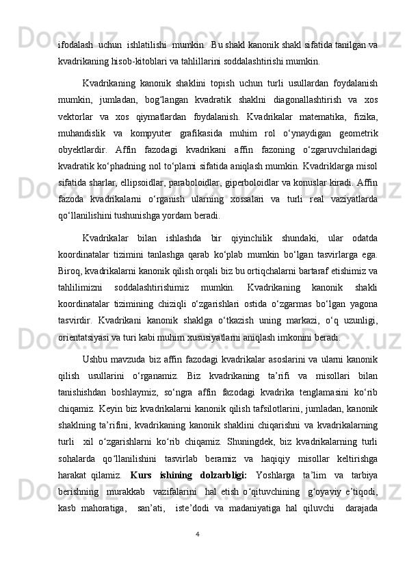 ifodalash  uchun  ishlatilishi  mumkin.  Bu shakl kanonik shakl sifatida tanilgan va
kvadrikaning hisob-kitoblari va tahlillarini soddalashtirishi mumkin.
Kvadrikaning   kanonik   shaklini   topish   uchun   turli   usullardan   foydalanish
mumkin,   jumladan,   bog langan   kvadratik   shaklni   diagonallashtirish   va   xosʻ
vektorlar   va   xos   qiymatlardan   foydalanish.   Kvadrikalar   matematika,   fizika,
muhandislik   va   kompyuter   grafikasida   muhim   rol   o‘ynaydigan   geometrik
obyektlardir.   Affin   fazodagi   kvadrikani   affin   fazoning   o‘zgaruvchilaridagi
kvadratik ko‘phadning nol to‘plami sifatida aniqlash mumkin. Kvadriklarga misol
sifatida sharlar, ellipsoidlar, paraboloidlar, giperboloidlar va konuslar kiradi. Affin
fazoda   kvadrikalarni   o‘rganish   ularning   xossalari   va   turli   real   vaziyatlarda
qo‘llanilishini tushunishga yordam beradi.
Kvadrikalar   bilan   ishlashda   bir   qiyinchilik   shundaki,   ular   odatda
koordinatalar   tizimini   tanlashga   qarab   ko‘plab   mumkin   bo‘lgan   tasvirlarga   ega.
Biroq, kvadrikalarni kanonik qilish orqali biz bu ortiqchalarni bartaraf etishimiz va
tahlilimizni   soddalashtirishimiz   mumkin.   Kvadrikaning   kanonik   shakli
koordinatalar   tizimining   chiziqli   o‘zgarishlari   ostida   o‘zgarmas   bo‘lgan   yagona
tasvirdir.   Kvadrikani   kanonik   shaklga   o‘tkazish   uning   markazi,   o‘q   uzunligi,
orientatsiyasi va turi kabi muhim xususiyatlarni aniqlash imkonini beradi.
Ushbu  mavzuda   biz  affin  fazodagi  kvadrikalar   asoslarini  va  ularni  kanonik
qilish   usullarini   o‘rganamiz.   Biz   kvadrikaning   ta’rifi   va   misollari   bilan
tanishishdan   boshlaymiz,   so‘ngra   affin   fazodagi   kvadrika   tenglamasini   ko‘rib
chiqamiz. Keyin biz kvadrikalarni kanonik qilish tafsilotlarini, jumladan, kanonik
shaklning   ta’rifini,   kvadrikaning   kanonik   shaklini   chiqarishni   va   kvadrikalarning
turli    xil  o zgarishlarni  ko rib  chiqamiz.  Shuningdek,  biz  kvadrikalarning  turli	
ʻ ʻ
sohalarda     qo llanilishini     tasvirlab     beramiz     va     haqiqiy     misollar     keltirishga	
ʻ
harakat  qilamiz. Kurs   ishining   dolzarbligi:   Yoshlarga   ta’lim   va   tarbiya
berishning     murakkab     vazifalarini     hal   etish   o qituvchining     g oyaviy   e’tiqodi,	
ʻ ʻ
kasb   mahoratiga,     san’ati,     iste’dodi   va   madaniyatiga   hal   qiluvchi     darajada
                                                                                  4 