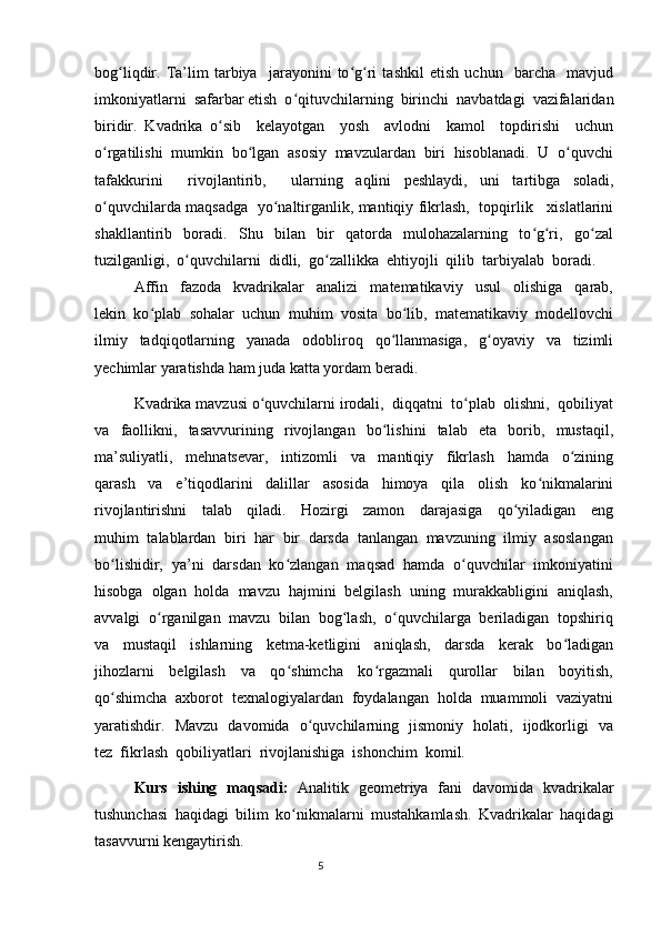 bog liqdir.   Ta’lim   tarbiya     jarayonini   to g ri   tashkil   etish   uchun     barcha     mavjudʻ ʻ ʻ
imkoniyatlarni  safarbar etish  o qituvchilarning  birinchi  navbatdagi  vazifalaridan	
ʻ
biridir.   Kvadrika   o sib     kelayotgan     yosh     avlodni     kamol     topdirishi     uchun	
ʻ
o rgatilishi  mumkin  bo lgan  asosiy  mavzulardan  biri  hisoblanadi.  U  o quvchi	
ʻ ʻ ʻ
tafakkurini     rivojlantirib,     ularning   aqlini   peshlaydi,   uni   tartibga   soladi,
o quvchilarda maqsadga   yo naltirganlik, mantiqiy fikrlash,   topqirlik     xislatlarini
ʻ ʻ
shakllantirib     boradi.     Shu     bilan     bir     qatorda     mulohazalarning     to g ri,     go zal	
ʻ ʻ ʻ
tuzilganligi,  o quvchilarni  didli,  go zallikka  ehtiyojli  qilib  tarbiyalab  boradi.	
ʻ ʻ
Affin     fazoda     kvadrikalar     analizi     matematikaviy     usul     olishiga     qarab,
lekin   ko plab   sohalar   uchun   muhim   vosita   bo lib,   matematikaviy   modellovchi	
ʻ ʻ
ilmiy   tadqiqotlarning   yanada   odobliroq   qo llanmasiga,   g oyaviy   va   tizimli	
ʻ ʻ
yechimlar yaratishda ham juda katta yordam beradi.
Kvadrika mavzusi o quvchilarni irodali,  diqqatni  to plab  olishni,  qobiliyat	
ʻ ʻ
va     faollikni,     tasavvurining     rivojlangan     bo lishini     talab     eta     borib,     mustaqil,	
ʻ
ma’suliyatli,     mehnatsevar,     intizomli     va     mantiqiy     fikrlash     hamda     o zining	
ʻ
qarash     va     e’tiqodlarini     dalillar     asosida     himoya     qila     olish     ko nikmalarini	
ʻ
rivojlantirishni     talab     qiladi.     Hozirgi     zamon     darajasiga     qo yiladigan     eng	
ʻ
muhim  talablardan  biri  har  bir  darsda  tanlangan  mavzuning  ilmiy  asoslangan
bo lishidir,  ya’ni  darsdan  ko zlangan  maqsad  hamda  o quvchilar  imkoniyatini	
ʻ ʻ ʻ
hisobga  olgan  holda  mavzu  hajmini  belgilash  uning  murakkabligini  aniqlash,
avvalgi  o rganilgan  mavzu  bilan  bog lash,  o quvchilarga  beriladigan  topshiriq	
ʻ ʻ ʻ
va     mustaqil     ishlarning     ketma-ketligini     aniqlash,     darsda     kerak     bo ladigan	
ʻ
jihozlarni     belgilash     va     qo shimcha     ko rgazmali     qurollar     bilan     boyitish,	
ʻ ʻ
qo shimcha  axborot  texnalogiyalardan  foydalangan  holda  muammoli  vaziyatni	
ʻ
yaratishdir.   Mavzu   davomida   o quvchilarning   jismoniy   holati,   ijodkorligi   va	
ʻ
tez  fikrlash  qobiliyatlari  rivojlanishiga  ishonchim  komil.   
Kurs   ishing   maqsadi:   Analitik   geometriya   fani   davomida   kvadrikalar
tushunchasi   haqidagi   bilim   ko nikmalarni   mustahkamlash.   Kvadrikalar   haqidagi	
ʻ
tasavvurni kengaytirish.
                                                                                  5 
