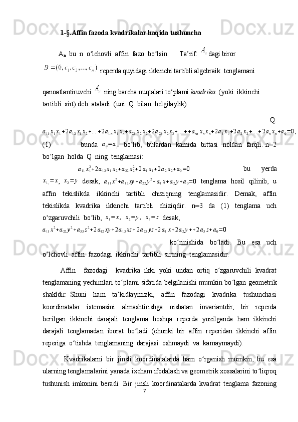   1- §. Affin fazoda kvadrikalar haqida tushuncha
         A
n   bu  n  o lchovli  affin  fazo  bo lsin.    ʻ ʻ    Ta’rif:  dagi biror
  reperda quyidagi ikkinchi tartibli algebraik  tenglamani 
qanoatlantiruvchi   ning barcha nuqtalari to‘plami  kvadrika   (yoki  ikkinchi  
tartibli  sirt) deb  ataladi  (uni  Q  bilan  belgilaylik):
      Q:	
a11x1x1+2a12x1x2+…	+2a1nx1xn+a22x2x2+2a23x2x3+…	++annxnxn+2a1x1+2a2x2+…	+2anxn+a0=0,
(1)   bunda    a
ij = a
ji    bo lib,   bulardan   kamida   bittasi   noldan   farqli. n=2	
ʻ
bo lgan  holda  Q  ning  tenglamasi:	
ʻ	
a11x12+2a12x1x2+a22x22+2a1x1+2a2x2+a0=0
      bu     yerda
x
1 , = x
,    x
2 = y
   desak,   	
a11x2+a12xy	+a22y2+a1x+a2y+a0=0    tenglama   hosil   qilinib,   u
affin     tekislikda     ikkinchi     tartibli     chiziqning     tenglamasidir.     Demak,     affin
tekislikda     kvadrika     ikkinchi     tartibli     chiziqdir.     n=3     da     (1)     tenglama     uch
o zgaruvchili  bo lib,  	
ʻ ʻ x
1 = x ,
   x
2 = y ,
   x
3 = z
  desak,
a11x2+a22y2+a33z2+2a12xy	+2a13xz	+2a23yz	+2a1x+2a2y++2a3z+a0=0
     
  ko rinishida     bo ladi.     Bu     esa     uch	
ʻ ʻ
o lchovli  affin  fazodagi  ikkinchi  tartibli  sirtning  tenglamasidir.  	
ʻ
Affin     fazodagi     kvadrika   ikki   yoki   undan   ortiq   o zgaruvchili   kvadrat	
ʻ
tenglamaning yechimlari to plami sifatida belgilanishi mumkin bo lgan geometrik	
ʻ ʻ
shakldir.   Shuni     ham     ta’kidlaymizki,     affin     fazodagi     kvadrika     tushunchasi
koordinatalar     istemasini     almashtirishga     nisbatan     invariantdir,     bir     reperda
berilgan   ikkinchi   darajali   tenglama   boshqa   reperda   yozilganda   ham   ikkinchi
darajali  tenglamadan  iborat  bo ladi  (chunki  bir  affin  reperidan  ikkinchi  affin	
ʻ
reperiga  o tishda  tenglamaning  darajasi  oshmaydi  va  kamaymaydi).    	
ʻ
     Kvadrikalarni   bir   jinsli   koordinatalarda   ham   o rganish   mumkin,   bu   esa	
ʻ
ularning tenglamalarini yanada ixcham ifodalash va geometrik xossalarini to liqroq	
ʻ
tushunish   imkonini   beradi.   Bir   jinsli   koordinatalarda   kvadrat   tenglama   fazoning
                                                                                  7 