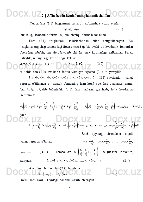 2- §. Affin fazoda kvadrikaning kanonik shakllari
 Yuqoridagi  (1.1)  tenglamani  qisqaroq  ko rinishda  yozib  olsak:ʻ
                    φ
2 +2φ
1 + a
0 =0              (2.1)
bunda  φ
2   kvadratik  forma,  φ
1   esa  chiziqli  forma hisoblanadi.
Endi   (2.1)   tenglamani   soddalashtirish   bilan   shug ullanaylik.   Bu	
ʻ
tenglamaning chap tomonidagi ifoda birinchi qo shiluvchi  φ	
ʻ
2   kvadratik  formadan
iboratligi  sababli,  uni  alohida yozib  olib  kanonik  ko rinishga  keltiramiz.  Faraz	
ʻ
qilaylik,  u  quyidagi  ko rinishga  kelsin:	
ʻ	
φ2=b1y12+b2y22+…	+bkyk2≤n,
   b
1 ∙ b
2 ∙ … ∙ b
k ≠ 0
          (2.2)   
u  holda  shu  (2.2)  kvadratik  forma  yozilgan  reperda  (2.1)  ni  yozaylik:	
b1y12+b2y22+…	+bkyk2+2c1y1+2c2y2+…	+2cnyn+a0=0
  (2.3)   ravshanki,     yangi
reperga  o tilganda  φ	
ʻ
1   chiziqli  formaning  ham  koefitsiyentlari  o zgaradi,  ularni	ʻ
biz   	
c1,c2,…	,cn   deb   belgiladik.   (2.3)    dagi    hadlarni   guruhlab,   to la   kvadratga	ʻ
keltiramiz:
b
1	
( y
12
+ 2 c
1
b
1 y
1 + c
12
b
12 − c
12
b
1 2	) + b
2	( y
22
+ 2 c
2
b
2 y
2 + c
22
b
22 − c
22
b
22	) + … + b
k	( y
k2
+ + 2 c
k
b
k y
k + c
k2
b
k2 − c
k2
b
k2	) + 2 c
k + 1 y
k + 1 + … + 2 c
n y
n + a
0 = 0
yoki               
b
1	
( y
1 + c
1
b
1	) ² + b
2	( y
2 + c
2
b
2	) ² + … + b
k	( y
k + c
k
b
k	) ² + + 2 c
k + 1 y
k + 1 + … + 2 c
n y
n + a
0 −	( c
12
b
1 2 + c
22
b
22 + … + c
k2
b
k2	) = 0
  Endi     quyidagi     formulalar     orqali
yangi  reperga  o tamiz:	
ʻ  	z1=	y1+c1
b1
,     z
2 = y
2 + c
2
b
2 ,
  . . . ,  z
k = y
k + c
k
b
k ,	
zk+1=	yk+1,
  . . . , 	zn=	yn         hamda     a = − a
0 +	( c
12
b
12 + c
22
b
22 + … + c
k2
b
k2	)       belgilashni     kiritamiz,
natijada:  	
b1z12+b2z22+…	+bkzk2+2ck+1zk+1+…	+2cnzn=a                      (2.4)
Agar  k=n  bo lsa,  bu  (2.4)  tenglama 	
ʻ
            	
b1z12+b2z22+…	+bnzn2=a                                                     (2.5) 
ko rinishni  oladi. Quyidagi  hollarni  ko rib  chiqaylik.	
ʻ ʻ
                                                                                  9 