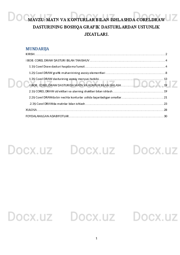 MAVZU:   MATN VA KONTURLAR BILAN ISHLASHDA CORELDRAW
DASTURINING BOSHQA GRAFIK DASTURLARDAN USTUNLIK
JIXATLARI.
MUNDARIJA
KIRISH .......................................................................................................................................................... 2
I BOB. COREL DRAW DASTURI BILAN TANISHUV. ........................................................................................ 4
1.1§ Corel Draw dasturi haqida ma’lumot. .............................................................................................. 4
1.2§ Corel DRAW grafik muharririning asosiy elementlari . ..................................................................... 8
1.3§ Corel DRAW dasturining asosiy menyusi tarkibi. ........................................................................... 13
II BOB. COREL DRAW DASTURIDA MATN VA KONTUR BILAN ISHLASH. ................................................. 19
2.1§ COREL DRAW ob’ektlari va ularning shakllari bilan ishlash. ........................................................... 19
2.2§ Corel DRAWda bir nechta konturlar ustida bajariladigan amallar. ................................................. 21
.2.3§ Corel DRAWda matnlar bilan ishlash. ........................................................................................... 23
XULOSA ...................................................................................................................................................... 28
FOYDALANILGAN ADABIYOTLAR ................................................................................................................ 30
1 