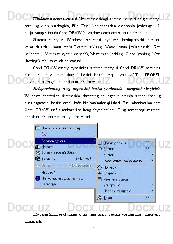 Windows sistema menyusi.  Hujjat oynasidagi sistema menyusi belgisi menyu
satrining   chap   burchagida,   File   (Fayl)   komandasidan   chaproqda   joylashgan.   U
hujjat varag`i fonida Corel DRAW (havo shari) emblemasi ko`rinishida turadi.
Sistema   menyusi   Windows   sistemasi   oynasini   boshqaruvchi   standart
komandalardan   iborat,   unda   Restore   (tiklash),   Move   (qayta   joylashtirish),   Size
(o`lcham   ),   Minimize   (yopib   qo`yish),   Maxsimize   (ochish),   Close   (yopish),   Next
(keyingi) kabi komandalar mavjud. 
Corel   DRAW   asosiy   oynasining   sistema   menyusi   Corel   DRAW   so`zining
chap   tomondagi   havo   shari   belgisini   bosish   orqali   yoki   ALT   -   PROBEL
klavishlarini birgalikda bosish orqali chaqiriladi.
Sichqonchaning   o`ng   tugmasini   bosish   yordamida     menyuni   chaqirish.
Windows   operatsion   sistemasida   ekranning   hohlagan   nuqtasida   sichqonchaning
o`ng   tugmasini   bosish   orqali   ba'zi   bir   harakatlar   qilishadi.   Bu   imkoniyatdan   ham
Corel   DRAW   grafik   muharririda   keng   foydalaniladi.   O`ng   tomondagi   tugmani
bosish orqali kontekst menyu chaqiriladi.
1.5-rasm.Sichqonchaning   o`ng   tugmasini   bosish   yordamida     menyuni
chaqirish.
14 