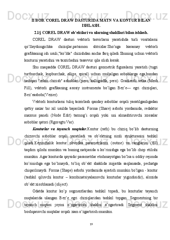 II BOB. COREL DRAW DASTURIDA MATN VA KONTUR BILAN
ISHLASH.
2.1 §   COREL DRAW ob’ektlari va ularning shakllari bilan ishlash .
COREL   DRAW   dasturi   vektorli   tasvirlarni   yaratishda   turli   vositalarni
qo’llaydiingichka   chiziqlar,patsimon   shtrixlar.Sho’nga   karamay   vektorli
grafikaning ish usuli,"ko’lda" chizishdan ancha farq qiladi.Shuning uchun vektorli
konturni yaratishni va taxrirlashni tasavvur qila olish kerak.
Shu   maqsadda   COREL   DRAW   dasturi   geometrik   figuralarni   yaratish   (tugri
turtburchak,   kupburchak,   ellips,   spiral)   uchun   muljalgan   asboblarga   ega,bundan
tashqari "erkin chizish" asboblari (pero, kalligrafik, pero).   Gradientli setka (Mesh
Fill),   vektorli   grafikaning   asosiy   instrumenta   bo’lgan   Bez’e—   egri   chiziqlari,
Bez’easbobi(Vezier).
Vektorli  konturlarni  tuliq taxrirlash  qanday asboblar  orqali  yaratilganligadan
qattiy   nazar   bir   xil   usulda   bajariladi:   Forma   (Share)   asbobi   yordamida,   redaktor
maxsus   paneli   (Node   Edit)   tarmog’i   orqali   yoki   uni   almashtiruvchi   xossalar
asboblar qatori (Rgoregtu Var).
К onturlar   va   tayanch   nuqtalar. К ontur   (rath)   bu   chiziq   bo’lib   dasturning
chizuvchi   asboblar   orqali   yaratiladi   va   ob’ektning   simli   strukturasini   tashkil
qiladi. К eyinchalik   kontur   obvodka   parametrlarini   (outine)   va   ranglarini   (fill)
taqdim qilishi mumkin va buning natijasida u ko’rinishga ega bo’lib chop etilishi
mumkin. Agar konturda qaysidir parametrlar etishmayotgan bo’lsa u oddiy rejimda
ko’rinishga   ega   bo’lmaydi,   to’liq   ob’ekt   shaklida   xujjatda   saqlansada,   pechatga
chiqarilmaydi. Forma (Shape) asbobi yordamida ajratish mumkin bo’lgan - kontur
(tashkil   qiluvchi   kontur   –   kombinatsiyalanuvchi   konturlar   yigindisidir),   aloxida
ob’ekt xisoblanadi (o Ь ject).
Odatda   kontur   ko’p   segmentlardan   tashkil   topadi,   bu   konturlar   tayanch
nuqtalarida   ulangan   Bez’e   egri   chiziqlaridan   tashkil   topgan.   Segmentning   bir
tayanch   nuqtasi   joyini   o’zgartirishi   shaklni   o’zgartiradi.   Segment   shaklini
boshqaruvchi nuqtalar orqali xam o’zgartirish mumkin.
19 