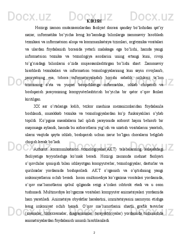 KIRISH
  Hozirgi   zamon   mutaxassislardan   faoliyat   doirasi   qanday   bo’lishidan   qat’iy
nazar,   informatika   bo’yicha   keng   ko’lamdagi   bilimlarga   zamonaviy   hisoblash
texnikasi va informatsion aloqa va kommunikatsiya tizimlari, orgtexnika vositalari
va   ulardan   foydalanish   borasida   yetarli   malakaga   ega   bo’lishi,   hamda   yangi
informatsion   texnika   va   texnologiya   asoslarini   uning   ertangi   kuni,   rivoji
to’g’risidagi   bilimlarni   o’zida   mujassamlashtirgan   bo’lishi   shart.   Zamonaviy
hisoblash   texnikalari   va   information   texnologiyalarining   kun   sayin   rivojlanib,
jamiyatning   esa,   tobora   informatsiyalashib   borishi   sababli,   uzluksiz   ta’lim
tizimining   o’rta   va   yuqori   bosqichlariga   informatika,   ishlab   chiqarish   va
boshqarish   jarayonining   kompyuterlashtirish   bo’yicha   bir   qator   o’quv   fanlari
kiritilgan. 
XX   asr   o’rtalariga   kelib,   tezkor   mashina   mexanizmlaridan   foydalanila
boshlandi,   murakkab   texnika   va   texnologiyalardan   ko’p   funksiyalilari   o’ylab
topildi.   Ko’pgina   masalalarni   hal   qilish   jarayonida   axborot   hajmi   behisob   bir
majmuaga aylandi, hamda bu axborotlarni yig’ish va uzatish vositalarini yaratish,
ularni   vaqtida   qayta   ishlab,   boshqarish   uchun   zarur   bo’lgan   choralarni   belgilab
chiqish kerak bo’ladi. 
Axborot   kommunikatsion   texnologiyalar(AKT)   talabalarning   kelajakdagi
faoliyatiga   tayyorlashga   ko’mak   beradi.   Hozirgi   zamonda   mehnat   faoliyati
o’quvchilar   qoniqish   bilan   ishlayotgan   kompyuterlar,   texnologiyalar,   dasturlar   va
qurilmalar   yordamida   boshqariladi.   AKT   o’rganish   va   o’qitishning   yangi
imkoniyatlarini   ochib beradi.  Inson  multimediya ko’rgazma  vositalari  yordamida,
o’quv   ma’lumotlarini   qabul   qilganda   sezgi   a’zolari   ishtirok   etadi   va   u   oson
tushunadi. Multimediya ko’rgazma vositalari kompyuter animatsiyalari yordamida
ham yaratiladi. Animatsiya obyektlar harakatini, immitatsiyasini  namoyon etishga
keng   imkoniyat   ochib   beradi.   O’quv   ma’lumotlarini   shartli   grafik   tasvirlar
(sxemalar,   bloksxemalar,   diagrammalar,   tarayektoriyalar)   yordamida   tushunishda
animatsiyalardan foydalanish unumli hisoblaniladi.
2 