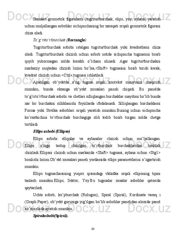 Standart   geometrik   figuralarni   (tugriturtburchak,   elips,   yoy,   aylana)   yaratish
uchun muljallangan asboblar sichqonchaning bir xaraqati orqali geometrik figurani
chiza oladi.
To’g’rito’rtburchak ( Rectangle )
Tugriturtburchak   asbobi   istalgan   tugriturtburchak   yoki   kvadratlarni   chiza
oladi.   Tugriturtburchak   chizish   uchun   asbob   ustida   sichqoncha   tugmasini   bosib
quyib   yubormagan   xolda   kerakli   o’lcham   olinadi.   Agar   tugriturtburchakni
markaziy   nuqtadan   chizish   lozim   bo’lsa,<Shift>   tugmasini   bosib   turish   kerak,
kvadrat chizish uchun <Ctrl> tugmasi ishlatiladi.
Ajratilgan   ob’yektda   o’ng   tugma   orqali   kontekst   menyusini   chaqirish
mumkin,   bunda   ekranga   ob’yekt   xossalari   paneli   chiqadi.   Bu   panelda
to’g’rito’rtburchak asbobi va chetlari silliqlangan burchaklar maydoni bo’lib bunda
xar   bir   burchakni   silliklanishi   foyizlarda   ifodalanadi.   Silliqlangan   burchaklarni
Forma   yoki   Strelka   asboblari   orqali   yaratish   mumkin.Buning   uchun   sichqoncha
ko’rsatkichini   to’rtburchak   burchagiga   olib   kelib   bosib   turgan   xolda   chetga
tortiladi.
Ellips asbobi ( Ellipse )
Ellips   asbobi   ellipslar   va   aylanalar   chizish   uchun   mo’ljallangan.
Ellips   o’ziga   tashqi   chizilgan   to’rtburchak   burchaklaridan   boshlab
chiziladi.Ellipsni   chizish   uchun   markazda   <Shift>   tugmasi,   aylana   uchun   <Stg1>
bosilishi lozim.Ob’ekt xossalari paneli yordamida ellips parametrlarini o’zgartirish
mumkin.
Ellips   tugmachasining   yuqori   qismidagi   vkladka   orqali   ellipsning   tipini
tanlash   mumkin.Ellips,   Sektor,   Yoy.Bu   tugmalar   xosalar   asboblar   qatorida
qaytariladi.
Uchta   asbob,   ko’pburchak   (Rolugon),   Spiral   (Spiral),   К ordinata   varaq   i
(Graph Paper), ob’yekt guruxiga yig’ilgan bo’lib asboblar panelidan aloxida panel
ko’rinishida ajratish mumkin.
Spiralasbobi( Spiral ).
20 