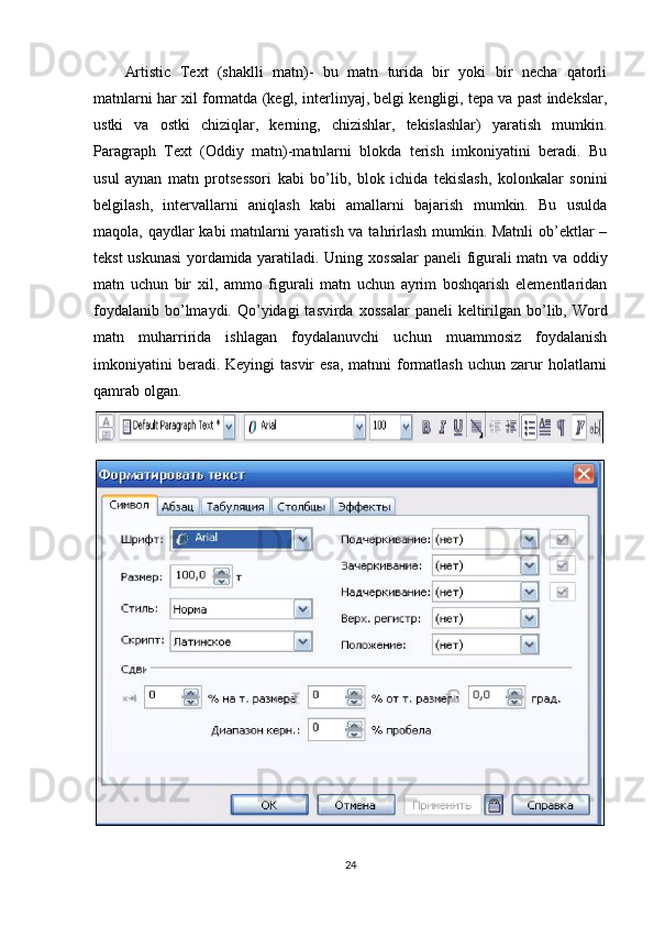 Artistic   Text   (shaklli   matn)-   bu   matn   turida   bir   yoki   bir   necha   qatorli
matnlarni har   х il formatda (kegl, interlinyaj, belgi kengligi, tepa va past indekslar,
ustki   va   ostki   chiziqlar,   kerning,   chizishlar,   tekislashlar)   yaratish   mumkin.
Paragraph   Text   (Oddiy   matn)-matnlarni   blokda   terish   imkoniyatini   beradi.   Bu
usul   aynan   matn   protsessori   kabi   bo’lib,   blok   ichida   tekislash,   kolonkalar   sonini
belgilash,   intervallarni   aniqlash   kabi   amallarni   bajarish   mumkin.   Bu   usulda
maqola, qaydlar kabi matnlarni yaratish va tahrirlash mumkin. Matnli  ob’ektlar –
tekst uskunasi yordamida yaratiladi. Uning   х ossalar paneli figurali matn va oddiy
matn   uchun   bir   х il,   ammo   figurali   matn   uchun   ayrim   boshqarish   elementlaridan
foydalanib  bo’lmaydi. Qo’yidagi  tasvirda   х ossalar  paneli  keltirilgan bo’lib, Word
matn   muharririda   ishlagan   foydalanuvchi   uchun   muammosiz   foydalanish
imkoniyatini   beradi. Keyingi   tasvir  esa,   matnni  formatlash  uchun  zarur  holatlarni
qamrab olgan.
24 