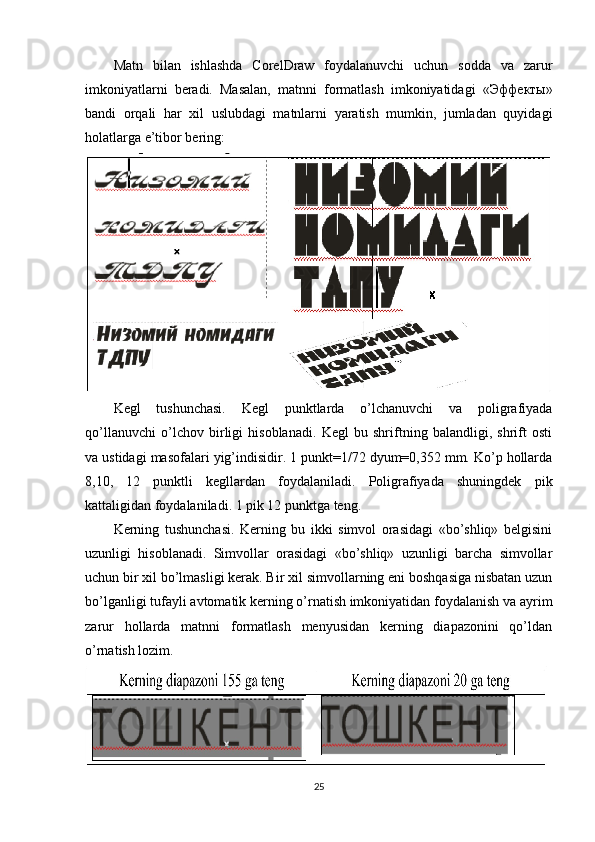 Matn   bilan   ishlashda   CorelDraw   foydalanuvchi   uchun   sodda   va   zarur
imkoniyatlarni   beradi.   Masalan,   matnni   formatlash   imkoniyatidagi   « Эффекты »
bandi   orqali   har   х il   uslubdagi   matnlarni   yaratish   mumkin,   jumladan   quyidagi
holatlarga e’tibor bering:
Kegl   tushunchasi.   Kegl   punktlarda   o’lchanuvchi   va   poligrafiyada
qo’llanuvchi   o’lchov   birligi   hisoblanadi.   Kegl   bu   shriftning   balandligi,   shrift   osti
va ustidagi masofalari yig’indisidir. 1 punkt=1/72 dyum=0,352 mm. Ko’p hollarda
8,10,   12   punktli   kegllardan   foydalaniladi.   Poligrafiyada   shuningdek   pik
kattaligidan foydalaniladi. 1 pik 12 punktga teng.
Kerning   tushunchasi.   Kerning   bu   ikki   simvol   orasidagi   «bo’shliq»   belgisini
uzunligi   hisoblanadi.   Simvollar   orasidagi   «bo’shliq»   uzunligi   barcha   simvollar
uchun bir  х il bo’lmasligi kerak. Bir  х il simvollarning eni boshqasiga nisbatan uzun
bo’lganligi tufayli avtomatik kerning o’rnatish imkoniyatidan foydalanish va ayrim
zarur   hollarda   matnni   formatlash   menyusidan   kerning   diapazonini   qo’ldan
o’rnatish lozim.
25 