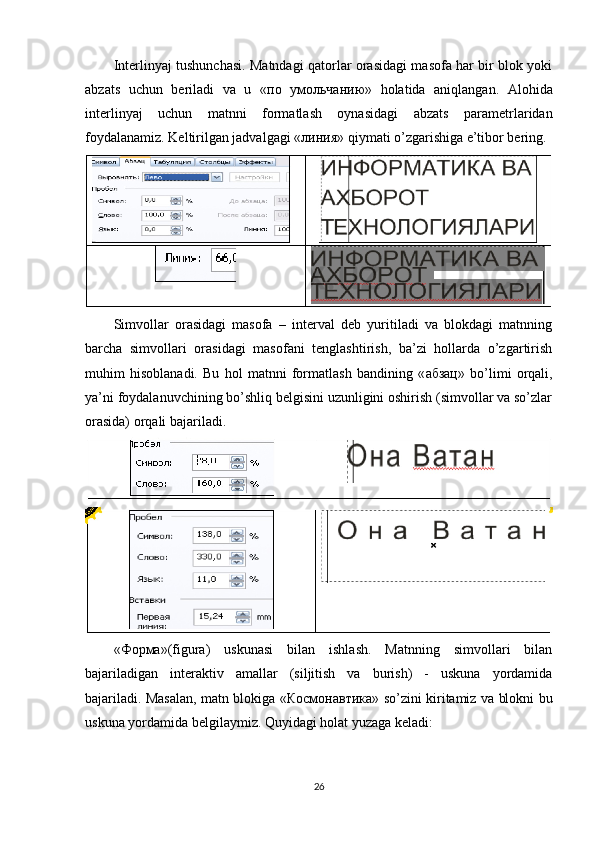 Interlinyaj tushunchasi. Matndagi qatorlar orasidagi masofa har bir blok yoki
abzats   uchun   beriladi   va   u   « по   умольчанию »   holatida   aniqlangan.   Alohida
interlinyaj   uchun   matnni   formatlash   oynasidagi   abzats   parametrlaridan
foydalanamiz. Keltirilgan jadvalgagi « линия » qiymati o’zgarishiga e’tibor bering.
Simvollar   orasidagi   masofa   –   interval   deb   yuritiladi   va   blokdagi   matnning
barcha   simvollari   orasidagi   masofani   tenglashtirish,   ba’zi   hollarda   o’zgartirish
muhim   hisoblanadi.   Bu   hol   matnni   formatlash   bandining   « абзац »   bo’limi   orqali,
ya’ni foydalanuvchining bo’shliq belgisini uzunligini oshirish (simvollar va so’zlar
orasida) orqali bajariladi.
« Форма »(figura)   uskunasi   bilan   ishlash.   Matnning   simvollari   bilan
bajariladigan   interaktiv   amallar   (siljitish   va   burish)   -   uskuna   yordamida
bajariladi. Masalan, matn blokiga « Космонавтика » so’zini kiritamiz va blokni bu
uskuna yordamida belgilaymiz.  Quyidagi holat yuzaga keladi:
26 