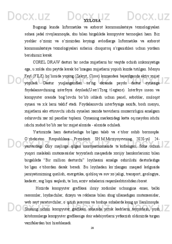 XULOSA
Bugungi   kunda   Informatika   va   axborot   kommunikatsiya   texnologiyalari
sohasi   jadal   rivojlanmoqda,   shu   bilan   birgalikda   kompyuter   tarmoqlari   ham.   Biz
yoshlar   o’zimiz   va   o’zimizdan   keyingi   avlodlarga   Informatika   va   axborot
kommunikatsiya   texnologiyalari   sirlarini   chuqurroq   o’rganishlari   uchun   yordam
berishimiz kerak. 
COREL DRAW dasturi  bir  necha xujjatlarni  bir vaqtda ochish imkoniyatiga
ega, u xolda shu paytda kerak bo’lmagan xujjatlarni yopish kuzda tutilgan.  Menyu
Fayl (FILE) bo’limida yoping (Zakryt, Close) komandasi bajarilganda aktiv xujjat
yopiladi.   Dastur   yuqlangandlan   so’ng   ekranda   paydo   dastur   oynasiga
foydalanuvchining   interfeysi   deyiladi(User1Tzeg   t1egtaze).   Interfeys   inson   va
kompyuter   orasida   bog’lovchi   bo’lib   ishlash   uchun   panel,   asboblar,   muloqot
oynasi   va   x.k   larni   taklif   etadi.   Foydalanuvchi   interfeysiga   saxifa,   bosh   menyu,
xujjatlarni aks ettiruvchi ishchi oynalari xamda tasvirlarni muxarrirligini amalgam
oshiruvchi xar xil panellar tuplami. Oynaning markazidagi katta oq maydon ishchi
ishchi xudud bo’lib xar bir xujjat aloxida - aloxida ochiladi. 
Yurtimizda   ham   dasturlashga   bo`lgan   talab   va   e`tibor   oshib   bormoqda.
O`zbekiston   Respublikasi   Prezidenti   SH.M.Mirziyoyevning   2020-yil   24-
yanvardagi   Oliy   majlisga   qilgan   murojaatnomasida   ta`kidlangan,   Soha   uchun
yuqori   malakali   mutaxassislar   tayyorlash   maqsadida   xorijiy   hamkorlarimiz   bilan
birgalikda   “Bir   million   dasturchi”   loyihasini   amalga   oshirilishi   dasturlashga
bo`lgan   e`tibordan   darak   beradi.   Bu   loyihadan   ko`zlangan   maqsad   kelgusida
jamiyatimizning qurilish, energetika, qishloq va suv xo`jaligi, transport, geologiya,
kadastr, sog`liqni saqlash, ta`lim, arxiv sohalarini raqamlashtirishdan iborat.
  Hozirda   kompyuter   grafikasi   ilmiy   xodimlar   uchungina   emas,   balki
rassomlar,   loyihachilar,   dizayn   va   reklama   bilan   shug`ullanadigan   mutaxassislar,
web sayt yaratuvchilar, o`qitish jarayoni va boshqa sohalarda keng qo`llanilmoqda.
Shuning   uchun   kompyuter   grafikasi   sohasida   yetuk   kadrlarni   tayyorlash,   yosh
kitobxonlarga kompyuter grafikasiga doir adabiyotlarni yetkazish oldimizda turgan
vazifalardan biri hisoblanadi.
28 