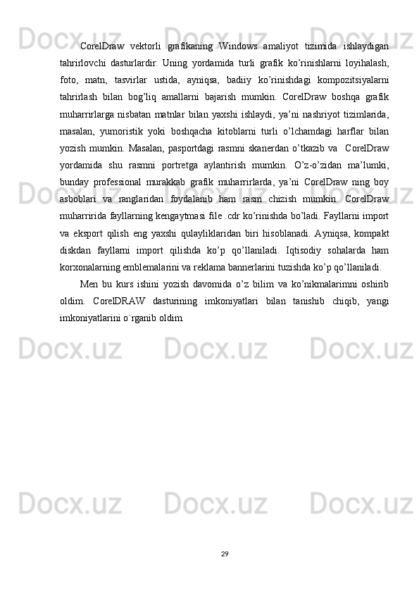 С orelDraw   vektorli   grafikaning   Windows   amaliyot   tizimida   ishlaydigan
tahrirlovchi   dasturlardir.   Uning   yordamida   turli   grafik   ko’rinishlarni   loyihalash,
foto,   matn,   tasvirlar   ustida,   ayniqsa,   badiiy   ko’rinishdagi   kompozitsiyalarni
tahrirlash   bilan   bog’liq   amallarni   bajarish   mumkin.   CorelDraw   boshqa   grafik
muharrirlarga   nisbatan   matnlar   bilan   yaxshi   ishlaydi,   ya’ni   nashriyot   tizimlarida,
masalan,   yumoristik   yoki   boshqacha   kitoblarni   turli   o’lchamdagi   harflar   bilan
yozish   mumkin.   Masalan,   pasportdagi   rasmni   skanerdan   o’tkazib   va     CorelDraw
yordamida   shu   rasmni   portretga   aylantirish   mumkin.   O’z-o’zidan   ma’lumki,
bunday   professional   murakkab   grafik   muharrirlarda,   ya’ni   CorelDraw   ning   boy
asboblari   va   ranglaridan   foydalanib   ham   rasm   chizish   mumkin.   CorelDraw
muharririda fayllarning kengaytmasi file .cdr ko’rinishda bo’ladi. Fayllarni import
va   eksport   qilish   eng   yaxshi   qulayliklaridan   biri   hisoblanadi.   Ayniqsa,   kompakt
diskdan   fayllarni   import   qilishda   ko’p   qo’llaniladi.   Iqtisodiy   sohalarda   ham
korxonalarning emblemalarini va reklama bannerlarini tuzishda ko’p qo’llaniladi.
Men   bu   kurs   ishini   yozish   davomida   o’z   bilim   va   ko’nikmalarimni   oshirib
oldim.   CorelDRAW   dasturining   imkoniyatlari   bilan   tanishib   chiqib,   yangi
imkoniyatlarini o`rganib oldim.
29 