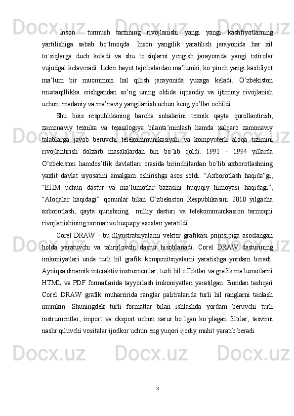   Inson     turmush   tarzining   rivojlanishi   yangi   yangi   kashfiyotlarning
yartilishiga   sabab   bo`lmoqda.   Inson   yangilik   yaratilish   jarayonida   har   xil
to`siqlarga   duch   keladi   va   shu   to`siqlarni   yengish   jarayonida   yangi   ixtirolar
vujudgal kelaveradi. Lekin hayot tajribalardan ma’lumki, ko`pinch yangi kashfiyot
ma’lum   bir   muommoni   hal   qilish   jarayonida   yuzaga   keladi.   O’zbekiston
mustaqillikka   erishgandan   so’ng   uning   oldida   iqtisodiy   va   ijtimoiy   rivojlanish
uchun, madaniy va ma’naviy yangilanish uchun keng yo’llar ochildi..
Shu   bois   respublikaning   barcha   sohalarini   texnik   qayta   qurollantirish,
zamonaviy   texnika   va   texnalogiya   bilanta’minlash   hamda   xalqaro   zamonaviy
talablarga   javob   beruvchi   telekommunikasiyali   va   kompyuterli   aloqa   tizimini
rivojlantirish   dolzarb   masalalardan   biri   bo’lib   qoldi.   1991   –   1994   yillarda
O’zbekiston   hamdos’tlik   davlatlari   orasida   birinchilardan   bo’lib   axborotlashning
yaxlit   davlat   siyosatini   amalgam   oshirishga   asos   soldi.   “Axborotlash   haqida”gi,
“EHM   uchun   dastur   va   ma’lumotlar   bazasini   huquqiy   himoyasi   haqidagi”,
“Aloqalar   haqidagi”   qonunlar   bilan   O’zbekiston   Respublikasini   2010   yilgacha
axborotlash,   qayta   qurishning     milliy   dasturi   va   telekommunikasion   tarmoqni
rivojlanishining normative huquqiy asoslari yaratildi.
Corel   DRAW   -   bu   illyustratsiyalarni   vektor   grafikasi   printsipiga   asoslangan
holda   yaratuvchi   va   tahrirlovchi   dastur   hisoblanadi.   Corel   DRAW   dasturining
imkoniyatlari   unda   turli   hil   grafik   kompozitsiyalarni   yaratishga   yordam   beradi.
Ayniqsa dinamik interaktiv instrumentlar, turli hil effektlar va grafik ma'lumotlarni
HTML  va PDF formatlarida tayyorlash imkoniyatlari  yaratilgan. Bundan tashqari
Corel   DRAW   grafik   muharririda   ranglar   palitralarida   turli   hil   ranglarni   tanlash
mumkin.   Shuningdek   turli   formatlar   bilan   ishlashda   yordam   beruvchi   turli
instrumentlar,   import   va   eksport   uchun   zarur   bo`lgan   ko`plagan   filtrlar,   tasvirni
nashr qiluvchi vositalar ijodkor uchun eng yuqori ijodiy muhit yaratib beradi.
3 