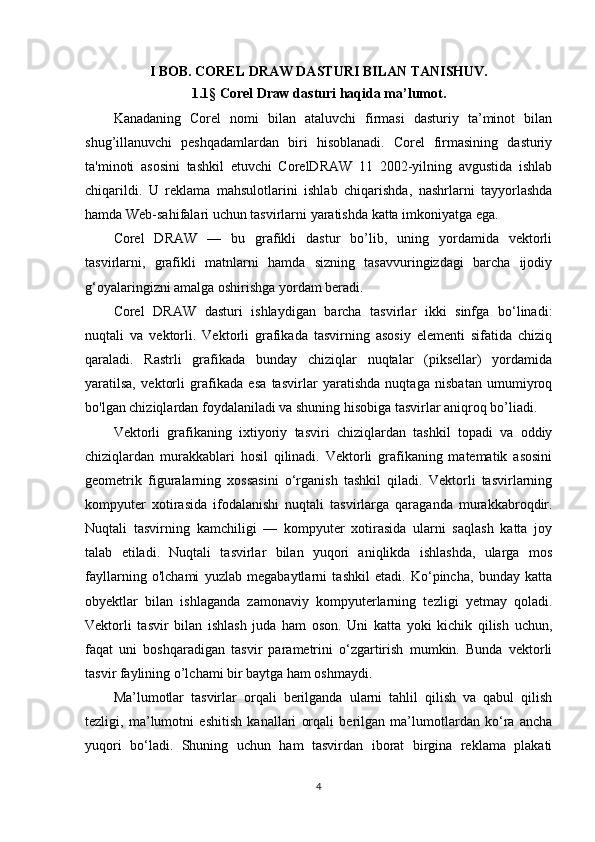 I BOB. COREL DRAW DASTURI BILAN TANISHUV.
1.1 §  Corel Draw dasturi haqida ma’lumot.
Kanadaning   Corel   nomi   bilan   ataluvchi   firmasi   dasturiy   ta’minot   bilan
shug’illanuvchi   peshqadamlardan   biri   hisoblanadi.   Corel   firmasining   dasturiy
ta'minoti   asosini   tashkil   etuvchi   CorelDRAW   11   2002-yilning   avgustida   ishlab
chiqarildi.   U   reklama   mahsulotlarini   ishlab   chiqarishda,   nashrlarni   tayyorlashda
hamda Web-sahifalari uchun tasvirlarni yaratishda katta imkoniyatga ega.
Corel   DRAW   —   bu   grafikli   dastur   bo’lib,   uning   yordamida   vektorli
tasvirlarni,   grafikli   matnlarni   hamda   sizning   tasavvuringizdagi   barcha   ijodiy
g‘oyalaringizni amalga oshirishga yordam beradi.
Corel   DRAW   dasturi   ishlaydigan   barcha   tasvirlar   ikki   sinfga   bo‘linadi:
nuqtali   va   vektorli.   Vektorli   grafikada   tasvirning   asosiy   elementi   sifatida   chiziq
qaraladi.   Rastrli   grafikada   bunday   chiziqlar   nuqtalar   (piksellar)   yordamida
yaratilsa,   vektorli   grafikada   esa   tasvirlar   yaratishda   nuqtaga   nisbatan   umumiyroq
bo'lgan chiziqlardan foydalaniladi va shuning hisobiga tasvirlar aniqroq bo’liadi.
Vektorli   grafikaning   ixtiyoriy   tasviri   chiziqlardan   tashkil   topadi   va   oddiy
chiziqlardan   murakkablari   hosil   qilinadi.   Vektorli   grafikaning   matematik   asosini
geometrik   figuralarning   xossasini   o‘rganish   tashkil   qiladi.   Vektorli   tasvirlarning
kompyuter   xotirasida   ifodalanishi   nuqtali   tasvirlarga   qaraganda   murakkabroqdir.
Nuqtali   tasvirning   kamchiligi   —   kompyuter   xotirasida   ularni   saqlash   katta   joy
talab   etiladi.   Nuqtali   tasvirlar   bilan   yuqori   aniqlikda   ishlashda,   ularga   mos
fayllarning   o'lchami   yuzlab   megabaytlarni   tashkil   etadi.   Ko‘pincha,   bunday   katta
obyektlar   bilan   ishlaganda   zamonaviy   kompyuterlarning   tezligi   yetmay   qoladi.
Vektorli   tasvir   bilan   ishlash   juda   ham   oson.   Uni   katta   yoki   kichik   qilish   uchun,
faqat   uni   boshqaradigan   tasvir   parametrini   o‘zgartirish   mumkin.   Bunda   vektorli
tasvir faylining o’lchami bir baytga ham oshmaydi.
Ma’lumotlar   tasvirlar   orqali   berilganda   ularni   tahlil   qilish   va   qabul   qilish
tezligi,   ma’lumotni   eshitish   kanallari   orqali   berilgan   ma’lumotlardan   ko‘ra   ancha
yuqori   bo‘ladi.   Shuning   uchun   ham   tasvirdan   iborat   birgina   reklama   plakati
4 