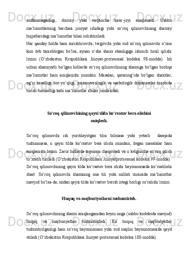 sudlanmaganligi,   doimiy   yoki   vaqtincha   turar-joyi   aniqlanadi.   Ushbu
ma’lumotlarning   barchasi   jinoyat   ishidagi   yoki   so‘roq   qilinuvchining   shaxsiy
hujjatlaridagi ma’lumotlar bilan solishtiriladi. 
Har qanday holda   ham surishtiruvchi, tergovchi yoki  sud so‘roq qilinuvchi  o‘zini
kim   deb   tanishtirgan   bo‘lsa,   aynan   o‘sha   shaxs   ekanligiga   ishonch   hosil   qilishi
lozim   (O‘zbekiston   Respublikasi   Jinoyat-protsessual   kodeksi   98-modda).   Ish
uchun ahamiyatli  bo‘lgan hollarda so‘roq qilinuvchining shaxsiga bo‘lgan   boshqa
ma’lumotlar   ham   aniqlanishi   mumkin.   Masalan,   qaramog‘ida   bo‘lgan   shaxslar,
og‘ir   kasalligi   bor-yo‘qligi,   psixonevrologik   va   narkologik   dispanserlar   hisobida
turish-turmasligi kabi ma’lumotlar shular jumlasidan.
So‘roq qilinuvchining qaysi tilda ko‘rsatuv bera olishini
aniqlash.
So‘roq   qilinuvchi   ish   yuritilayotgan   tilni   bilmasa   yoki   yetarli     darajada
tushunmasa,   u   qaysi   tilda   ko‘rsatuv   bera   olishi   mumkin,   degan   masalalar   ham
aniqlanishi lozim. Zarur hollarda tarjimon chaqiriladi va u   kelguncha so‘roq qilish
to‘xtatib turiladi (O‘zbekiston Respublikasi Jinoyatprotsessual kodeksi 99-modda).
So‘roq  qilinuvchining   qaysi   tilda   ko‘rsatuv   bera  olishi   bayonnomada   ko‘rsatilishi
shart.   So‘roq   qilinuvchi   shaxsning   ona   tili   yoki   millati   xususida   ma’lumotlar
mavjud bo‘lsa-da, undan qaysi   tilda ko‘rsatuv berish istagi borligi so‘ralishi lozim.
Huquq va majburiyatlarni tushuntirish.
So‘roq qilinuvchining shaxsi   aniqlanganidan keyin unga (ushbu kodeksda mavjud)
huquq   va   majburiyatlari   tushuntiriladi.   Bu   huquq   va   majburiyatlar
tushuntirilganligi   ham  so‘roq  bayonnomasi   yoki  sud  majlisi   bayonnomasida  qayd
etiladi   (O‘zbekiston Respublikasi Jinoyat-protsessual kodeksi 100-modda).  