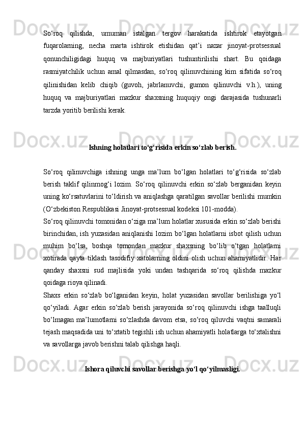 So‘roq   qilishda,   umuman   istalgan   tergov   harakatida   ishtirok   etayotgan
fuqarolarning,   necha   marta   ishtirok   etishidan   qat’i   nazar   jinoyat-protsessual
qonunchiligidagi   huquq   va   majburiyatlari   tushuntirilishi   shart.   Bu   qoidaga
rasmiyatchilik   uchun   amal   qilmasdan,   so‘roq   qilinuvchining   kim   sifatida   so‘roq
qilinishidan   kelib   chiqib   (guvoh,   jabrlanuvchi,   gumon   qilinuvchi   v.h.),   uning
huquq   va   majburiyatlari   mazkur   shaxsning   huquqiy   ongi   darajasida   tushunarli
tarzda yoritib berilishi kerak.
Ishning holatlari to‘g‘risida erkin so‘zlab berish.
So‘roq   qilinuvchiga   ishning   unga   ma’lum   bo‘lgan   holatlari   to‘g‘risida   so‘zlab
berish   taklif   qilinmog‘i   lozim.   So‘roq   qilinuvchi   erkin   so‘zlab   berganidan   keyin
uning ko‘rsatuvlarini to‘ldirish va aniqlashga qaratilgan savollar berilishi mumkin
(O‘zbekiston Respublikasi Jinoyat-protsessual kodeksi 101-modda). 
So‘roq qilinuvchi tomonidan o‘ziga ma’lum holatlar xususida erkin so‘zlab berishi
birinchidan,   ish   yuzasidan   aniqlanishi   lozim   bo‘lgan   holatlarni   isbot   qilish   uchun
muhim   bo‘lsa,   boshqa   tomondan   mazkur   shaxsning   bo‘lib   o‘tgan   holatlarni
xotirada   qayta   tiklash   tasodifiy   xatolarning   oldini   olish   uchun   ahamiyatlidir.   Har
qanday   shaxsni   sud   majlisida   yoki   undan   tashqarida   so‘roq   qilishda   mazkur
qoidaga rioya qilinadi. 
Shaxs   erkin   so‘zlab   bo‘lganidan   keyin,   holat   yuzasidan   savollar   berilishiga   yo‘l
qo‘yiladi.   Agar   erkin   so‘zlab   berish   jarayonida   so‘roq   qilinuvchi   ishga   taalluqli
bo‘lmagan   ma’lumotlarni   so‘zlashda   davom   etsa,   so‘roq   qiluvchi   vaqtni   samarali
tejash maqsadida uni to‘xtatib tegishli ish uchun ahamiyatli holatlarga to‘xtalishni
va savollarga javob berishni talab qilishga haqli.
Ishora qiluvchi savollar berishga yo‘l qo‘yilmasligi. 