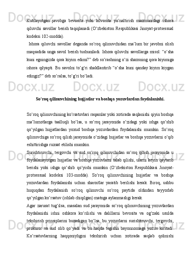 Kutilayotgan   javobga   bevosita   yoki   bilvosita   yo‘naltirish   mazmunidagi   ishora
qiluvchi   savollar berish taqiqlanadi (O‘zbekiston Respublikasi  Jinoyat-protsessual
kodeksi 102-modda).
  Ishora   qiluvchi   savollar   deganda   so‘roq   qilinuvchidan   ma’lum   bir   javobni   olish
maqsadida unga savol berish tushuniladi. Ishora   qiluvchi savollarga misol: “o‘sha
kuni egningizda qora kiyim edimi?” deb   so‘rashning o‘zi shaxsning qora kiyimiga
ishora   qilyapti.   Bu   savolni   to‘g‘ri   shakllantirib   “o‘sha   kuni   qanday   kiyim   kiygan
edingiz?” deb so‘ralsa,   to‘g‘ri bo‘ladi.
So‘roq qilinuvchining hujjatlar va boshqa yozuvlardan foydalanishi.
So‘roq qilinuvchining ko‘rsatuvlari raqamlar yoki xotirada saqlanishi qiyin boshqa
ma’lumotlarga   taalluqli   bo‘lsa,   u   so‘roq   jarayonida   o‘zidagi   yoki   ishga   qo‘shib
qo‘yilgan   hujjatlardan   yoxud   boshqa   yozuvlardan   foydalanishi   mumkin.   So‘roq
qilinuvchiga so‘roq qilish jarayonida o‘zidagi hujjatlar va boshqa yozuvlarni o‘qib
eshittirishga ruxsat etilishi mumkin. 
Surishtiruvchi,   tergovchi   va   sud   so‘roq   qilinuvchidan   so‘roq   qilish   jarayonida   u
foydalanayotgan hujjatlar va boshqa yozuvlarni talab qilishi, ularni keyin qaytarib
berishi   yoki   ishga   qo‘shib   qo‘yishi   mumkin   (O‘zbekiston   Respublikasi   Jinoyat-
protsessual   kodeksi   103-modda).   So‘roq   qilinuvchining   hujjatlar   va   boshqa
yozuvlardan   foydalanishi   uchun   sharoitlar   yaratib   berilishi   kerak.   Biroq,   ushbu
huquqdan   foydalanish   so‘roq   qilinuvchi   so‘roq   paytida   oldindan   tayyorlab
qo‘yilgan ko‘rsatuv (ishlab chiqilgan) matnga aylanmasligi kerak. 
Agar   zarurat   tug‘ilsa,   masalan   sud   jarayonida   so‘roq   qilinuvchining   yozuvlardan
foydalanishi   ishni   oshkora   ko‘rilishi   va   dalillarni   bevosita   va   og‘zaki   usulda
tekshirish   prinsiplarini   buzadigan   bo‘lsa,   bu   yozuvlarni   surishtiruvchi,   tergovchi,
prokuror   va   sud   olib   qo‘yadi   va   bu   haqda   tegishli   bayonnomaga   yozuv   kiritadi.
Ko‘rsatuvlarning   haqqoniyligini   tekshirish   uchun   xotirada   saqlab   qolinishi 