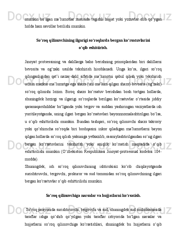 mumkin  bo‘lgan  ma’lumotlar   xususida   tegishli   hujjat   yoki   yozuvlar   olib  qo‘ygan
holda ham savollar berilishi mumkin.
So‘roq qilinuvchining ilgarigi so‘roqlarda bergan ko‘rsatuvlarini
o‘qib eshittirish.
Jinoyat   protsessining   va   dalillarga   baho   berishning   prinsiplaridan   biri   dalillarni
bevosita   va   og‘zaki   usulda   tekshirish   hisoblanadi.   Unga   ko‘ra,   ilgari   so‘roq
qilinganligidan   qat’i   nazar   dalil   sifatida   ma’lumotni   qabul   qilish   yoki   tekshirish
uchun mazkur ma’lumotga   ega shaxs (uni ma’lum qilgan shaxs) bevosita (og‘zaki)
so‘roq   qilinishi   lozim.   Biroq   shaxs   ko‘rsatuv   berishdan   bosh   tortgan   hollarda,
shuningdek   hozirgi   va   ilgarigi   so‘roqlarda   berilgan   ko‘rsatuvlar   o‘rtasida   jiddiy
qaramaqarshiliklar   bo‘lganda   yoki   tergov   va   suddan   yashiringan   vaziyatlarda   ish
yuritilayotganda, uning ilgari bergan ko‘rsatuvlari  bayonnnomalashtirilgan   bo‘lsa,
u   o‘qib   eshittirilishi   mumkin.   Bundan   tashqari,   so‘roq   qilinuvchi   shaxs   takroriy
yoki   qo‘shimcha   so‘roqda   biri   boshqasini   inkor   qiladigan   ma’lumotlarni   bayon
qilgan   hollarda so‘roq qilish yakuniga yetkazilib, rasmiylashtirilgandan so‘ng   ilgari
bergan   ko‘rsatuvlarini   tekshirish   yoki   aniqlik   ko‘rsatish   maqsadida   o‘qib
eshittirilishi   mumkin   (O‘zbekiston   Respublikasi   Jinoyat-protsessual   kodeksi   104-
modda).  
Shuningdek,   ish   so‘roq   qilinuvchining   ishtirokisiz   ko‘rib   chiqilayotganda
surishtiruvchi,   tergovchi,   prokuror   va   sud   tomonidan   so‘roq   qilinuvchining   ilgari
bergan ko‘rsatuvlar o‘qib eshittirilishi mumkin.
So‘roq qilinuvchiga narsalar va hujjatlarni ko‘rsatish.
  So‘roq   jarayonida surishtiruvchi, tergovchi va sud, shuningdek sud muhokamasida
taraflar   ishga   qo‘shib   qo‘yilgan   yoki   taraflar   ixtiyorida   bo‘lgan   narsalar   va
hujjatlarni   so‘roq   qilinuvchiga   ko‘rsatishlari,   shuningdek   bu   hujjatlarni   o‘qib 