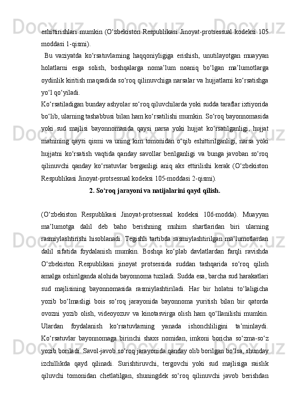 eshittirishlari   mumkin  (O‘zbekiston  Respublikasi   Jinoyat-protsessual   kodeksi  105
moddasi 1-qismi).
  Bu   vaziyatda   ko‘rsatuvlarning   haqqoniyligiga   erishish,   unutilayotgan   muayyan
holatlarni   esga   solish,   boshqalarga   noma’lum   noaniq   bo‘lgan   ma’lumotlarga
oydinlik kiritish maqsadida so‘roq qilinuvchiga narsalar va   hujjatlarni ko‘rsatishga
yo‘l qo‘yiladi. 
Ko‘rsatiladigan bunday ashyolar   so‘roq qiluvchilarda yoki sudda taraflar ixtiyorida
bo‘lib, ularning   tashabbusi bilan ham ko‘rsatilishi mumkin.   So‘roq bayonnomasida
yoki   sud   majlisi   bayonnomasida   qaysi   narsa   yoki   hujjat   ko‘rsatilganligi,   hujjat
matnining  qaysi   qismi   va   uning  kim   tomonidan  o‘qib  eshittirilganligi,  narsa   yoki
hujjatni   ko‘rsatish   vaqtida   qanday   savollar   berilganligi   va   bunga   javoban   so‘roq
qilinuvchi   qanday   ko‘rsatuvlar   berganligi   aniq   aks   ettirilishi   kerak   (O‘zbekiston
Respublikasi   Jinoyat-protsessual kodeksi 105-moddasi 2-qismi).
2.   So‘roq jarayoni va natijalarini qayd qilish.
(O‘zbekiston   Respublikasi   Jinoyat-protsessual   kodeksi   106-modda).   Muayyan
ma’lumotga   dalil   deb   baho   berishning   muhim   shartlaridan   biri   ularning
rasmiylashtirishi   hisoblanadi.   Tegishli   tartibda   rasmiylashtirilgan   ma’lumotlardan
dalil   sifatida   foydalanish   mumkin.   Boshqa   ko‘plab   davlatlardan   farqli   ravishda
O‘zbekiston   Respublikasi   jinoyat   protsessida   suddan   tashqarida   so‘roq   qilish
amalga oshirilganda alohida bayonnoma tuziladi. Sudda esa, barcha   sud harakatlari
sud   majlisining   bayonnomasida   rasmiylashtiriladi.   Har   bir   holatni   to‘laligicha
yozib   bo‘lmasligi   bois   so‘roq   jarayonida   bayonnoma   yuritish   bilan   bir   qatorda
ovozni   yozib   olish,   videoyozuv   va   kinotasvirga   olish   ham   qo‘llanilishi   mumkin.
Ulardan   foydalanish   ko‘rsatuvlarning   yanada   ishonchliligini   ta’minlaydi.
Ko‘rsatuvlar   bayonnomaga   birinchi   shaxs   nomidan,   imkoni   boricha   so‘zma-so‘z
yozib boriladi. Savol-javob so‘roq jarayonida qanday olib   borilgan bo‘lsa, shunday
izchillikda   qayd   qilinadi.   Surishtiruvchi,   tergovchi   yoki   sud   majlisiga   raislik
qiluvchi   tomonidan   chetlatilgan,   shuningdek   so‘roq   qilinuvchi   javob   berishdan 