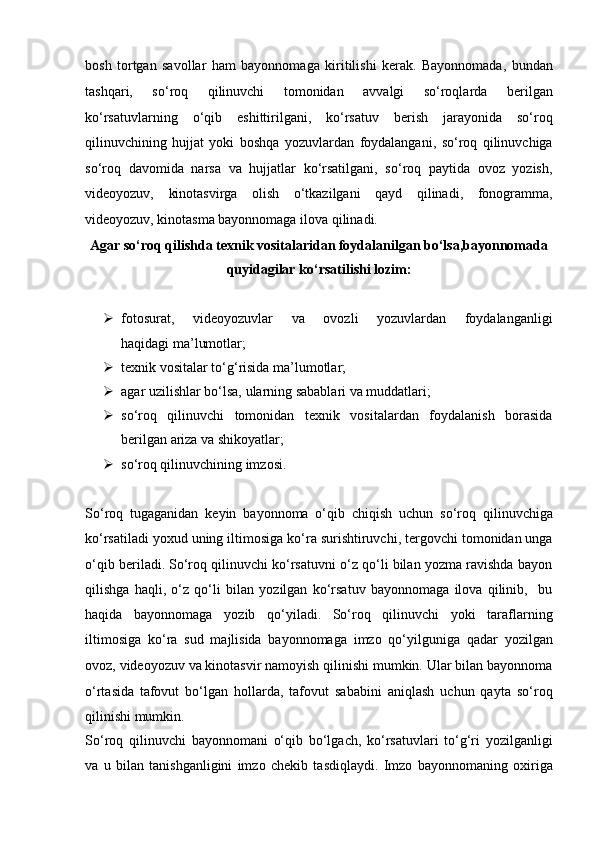 bosh   tortgan   savollar   ham   bayonnomaga   kiritilishi   kerak.   Bayonnomada,   bundan
tashqari,   so‘roq   qilinuvchi   tomonidan   avvalgi   so‘roqlarda   berilgan
ko‘rsatuvlarning   o‘qib   eshittirilgani,   ko‘rsatuv   berish   jarayonida   so‘roq
qilinuvchining   hujjat   yoki   boshqa   yozuvlardan   foydalangani,   so‘roq   qilinuvchiga
so‘roq   davomida   narsa   va   hujjatlar   ko‘rsatilgani,   so‘roq   paytida   ovoz   yozish,
videoyozuv,   kinotasvirga   olish   o‘tkazilgani   qayd   qilinadi,   fonogramma,
videoyozuv, kinotasma   bayonnomaga ilova qilinadi.  
Agar so‘roq qilishda texnik vositalaridan foydalanilgan bo‘lsa,bayonnomada
quyidagilar ko‘rsatilishi lozim:
 fotosurat,   videoyozuvlar   va   ovozli   yozuvlardan   foydalanganligi
haqidagi ma’lumotlar;
 texnik vositalar to‘g‘risida ma’lumotlar;
 agar uzilishlar bo‘lsa, ularning sabablari va muddatlari;
 so‘roq   qilinuvchi   tomonidan   texnik   vositalardan   foydalanish   borasida
berilgan ariza va shikoyatlar;
 so‘roq qilinuvchining imzosi.
So‘roq   tugaganidan   keyin   bayonnoma   o‘qib   chiqish   uchun   so‘roq   qilinuvchiga
ko‘rsatiladi yoxud uning iltimosiga ko‘ra surishtiruvchi,   tergovchi tomonidan unga
o‘qib beriladi.   So‘roq qilinuvchi ko‘rsatuvni o‘z qo‘li bilan yozma ravishda bayon
qilishga   haqli,   o‘z   qo‘li   bilan   yozilgan   ko‘rsatuv   bayonnomaga   ilova   qilinib,     bu
haqida   bayonnomaga   yozib   qo‘yiladi.   So‘roq   qilinuvchi   yoki   taraflarning
iltimosiga   ko‘ra   sud   majlisida   bayonnomaga   imzo   qo‘yilguniga   qadar   yozilgan
ovoz, videoyozuv va   kinotasvir namoyish qilinishi mumkin. Ular bilan bayonnoma
o‘rtasida   tafovut   bo‘lgan   hollarda,   tafovut   sababini   aniqlash   uchun   qayta   so‘roq
qilinishi mumkin.
So‘roq   qilinuvchi   bayonnomani   o‘qib   bo‘lgach,   ko‘rsatuvlari   to‘g‘ri   yozilganligi
va   u   bilan   tanishganligini   imzo   chekib   tasdiqlaydi.   Imzo   bayonnomaning   oxiriga
