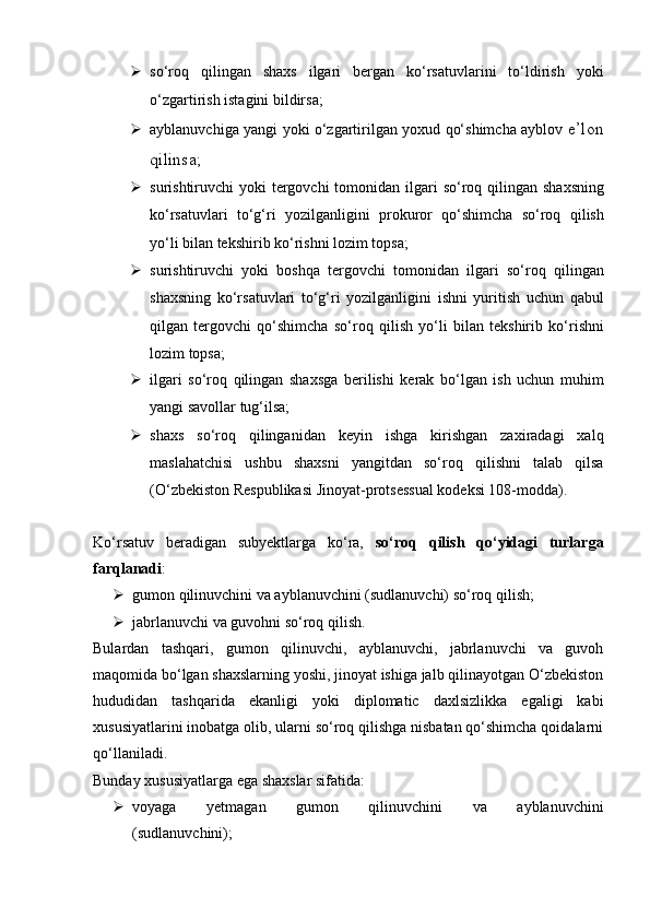  so‘roq   qilingan   shaxs   ilgari   bergan   ko‘rsatuvlarini   to‘ldirish   yoki
o‘zgartirish istagini bildirsa;  
 ayblanuvchiga yangi yoki o‘zgartirilgan yoxud qo‘shimcha ayblov   e’lon
qilinsa;
 surishtiruvchi  yoki  tergovchi  tomonidan ilgari  so‘roq qilingan   shaxsning
ko‘rsatuvlari   to‘g‘ri   yozilganligini   prokuror   qo‘shimcha   so‘roq   qilish
yo‘li bilan tekshirib ko‘rishni lozim topsa;  
 surishtiruvchi   yoki   boshqa   tergovchi   tomonidan   ilgari   so‘roq   qilingan
shaxsning   ko‘rsatuvlari   to‘g‘ri   yozilganligini   ishni   yuritish   uchun   qabul
qilgan   tergovchi   qo‘shimcha   so‘roq   qilish   yo‘li   bilan   tekshirib   ko‘rishni
lozim topsa;
 ilgari   so‘roq   qilingan   shaxsga   berilishi   kerak   bo‘lgan   ish   uchun   muhim
yangi savollar tug‘ilsa;  
 shaxs   so‘roq   qilinganidan   keyin   ishga   kirishgan   zaxiradagi   xalq
maslahatchisi   ushbu   shaxsni   yangitdan   so‘roq   qilishni   talab   qilsa
(O‘zbekiston Respublikasi Jinoyat-protsessual kodeksi 108-modda).
Ko‘rsatuv   beradigan   subyektlarga   ko‘ra,   so‘roq   qilish   qo‘yidagi   turlarga
farqlanadi :
 gumon qilinuvchini va ayblanuvchini (sudlanuvchi) so‘roq qilish; 
 jabrlanuvchi va guvohni so‘roq qilish.
Bulardan   tashqari,   gumon   qilinuvchi,   ayblanuvchi,   jabrlanuvchi   va   guvoh
maqomida bo‘lgan shaxslarning yoshi, jinoyat ishiga jalb qilinayotgan O‘zbekiston
hududidan   tashqarida   ekanligi   yoki   diplomatic   daxlsizlikka   egaligi   kabi
xususiyatlarini inobatga olib, ularni so‘roq qilishga nisbatan qo‘shimcha qoidalarni
qo‘llaniladi. 
Bunday xususiyatlarga ega shaxslar sifatida:
 voyaga   yetmagan   gumon   qilinuvchini   va   ayblanuvchini
(sudlanuvchini); 