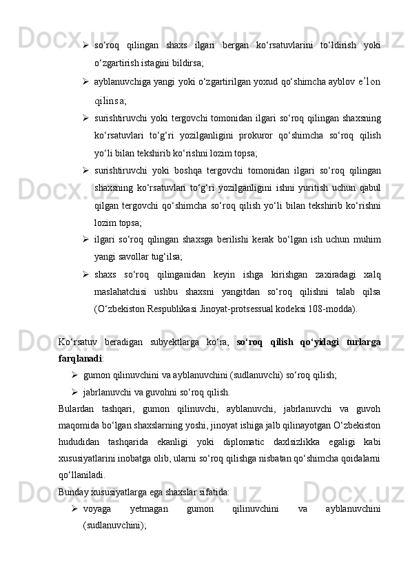  so‘roq   qilingan   shaxs   ilgari   bergan   ko‘rsatuvlarini   to‘ldirish   yoki
o‘zgartirish istagini bildirsa;  
 ayblanuvchiga yangi yoki o‘zgartirilgan yoxud qo‘shimcha ayblov   e’lon
qilinsa;
 surishtiruvchi  yoki  tergovchi  tomonidan ilgari  so‘roq qilingan   shaxsning
ko‘rsatuvlari   to‘g‘ri   yozilganligini   prokuror   qo‘shimcha   so‘roq   qilish
yo‘li bilan tekshirib ko‘rishni lozim topsa;  
 surishtiruvchi   yoki   boshqa   tergovchi   tomonidan   ilgari   so‘roq   qilingan
shaxsning   ko‘rsatuvlari   to‘g‘ri   yozilganligini   ishni   yuritish   uchun   qabul
qilgan   tergovchi   qo‘shimcha   so‘roq   qilish   yo‘li   bilan   tekshirib   ko‘rishni
lozim topsa;
 ilgari   so‘roq   qilingan   shaxsga   berilishi   kerak   bo‘lgan   ish   uchun   muhim
yangi savollar tug‘ilsa;  
 shaxs   so‘roq   qilinganidan   keyin   ishga   kirishgan   zaxiradagi   xalq
maslahatchisi   ushbu   shaxsni   yangitdan   so‘roq   qilishni   talab   qilsa
(O‘zbekiston Respublikasi Jinoyat-protsessual kodeksi 108-modda).
Ko‘rsatuv   beradigan   subyektlarga   ko‘ra,   so‘roq   qilish   qo‘yidagi   turlarga
farqlanadi :
 gumon qilinuvchini va ayblanuvchini (sudlanuvchi) so‘roq qilish; 
 jabrlanuvchi va guvohni so‘roq qilish.
Bulardan   tashqari,   gumon   qilinuvchi,   ayblanuvchi,   jabrlanuvchi   va   guvoh
maqomida bo‘lgan shaxslarning yoshi, jinoyat ishiga jalb qilinayotgan O‘zbekiston
hududidan   tashqarida   ekanligi   yoki   diplomatic   daxlsizlikka   egaligi   kabi
xususiyatlarini inobatga olib, ularni so‘roq qilishga nisbatan qo‘shimcha qoidalarni
qo‘llaniladi. 
Bunday xususiyatlarga ega shaxslar sifatida:
 voyaga   yetmagan   gumon   qilinuvchini   va   ayblanuvchini
(sudlanuvchini);
