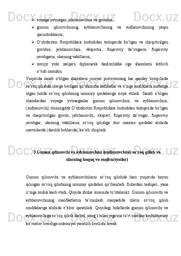  voyaga yetmagan jabrlanuvchini va guvohni;
 gumon   qilinuvchining,   ayblanuvchining   va   sudlanuvchining   yaqin
qarindoshlarini;
 O‘zbekiston   Respublikasi   hududidan   tashqarida   bo‘lgan   va   chaqirtirilgan
guvohni,   jabrlanuvchini,   ekspertni,   fuqaroviy   da’vogarni,   fuqaroviy
javobgarni, ularning vakillarini;
 xorijiy   yoki   xalqaro   diplomatik   daxlsizlikka   ega   shaxslarni   keltirib
o‘tish mumkin.
Yuqorida   sanab   o‘tilgan   shaxslarni   jinoyat   protsessining   har   qanday   bosqichida
so‘roq qilishda ularga berilgan qo‘shimcha kafolatlar va o‘ziga xosliklarni inobatga
olgan   holda   so‘roq   qilishning   umumiy   qoidalariga   rioya   etiladi.   Sanab   o‘tilgan
shaxslardan   voyaga   yetmaganlar   gumon   qilinuvchini   va   ayblanuvchini,
(sudlanuvchi) shuningdek O‘zbekiston Respublikasi hududidan tashqarida bo‘lgan
va   chaqirtirilgan   guvoh,   jabrlanuvchi,   ekspert,   fuqaroviy   da’vogar,   fuqaroviy
javobgar,   ularning   vakillarini   so‘roq   qilishga   doir   maxsus   qoidalar   alohida
mavzularda (darslik boblarida) ko‘rib chiqiladi.
3. Gumon qilinuvchi va ayblanuvchini (sudlanuvchini) so‘roq qilish  va
ularning huquq va majburiyatlari
Gumon   qilinuvchi   va   ayblanuvchilarni   so‘roq   qilishda   ham   yuqorida   bayon
qilingan  so‘roq  qilishning   umumiy  qoidalari   qo‘llaniladi.  Bulardan   tashqari,   yana
o‘ziga xoslik kasb etadi. Quyida shular xususida to‘xtalamiz.   Gumon qilinuvchi va
ayblanuvchining   manfaatlarini   ta’minlash   maqsadida   ularni   so‘roq   qilish
muddalariga   alohida   e’tibor   qaratiladi.   Quyidagi   holatlarda   gumon   qilinuvchi   va
ayblanuvchiga so‘roq qilish   darhol, uzog‘i bilan yigirma to‘rt soatdan kechiktirmay
ko‘rsatuv berishga   imkoniyat yaratilib berilishi kerak: 