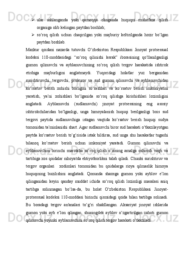  ular   ushlanganda   yoki   qamoqqa   olinganda   huquqni   muhofaza   qilish
organiga olib kelingan paytdan boshlab;
 so‘roq   qilish   uchun   chaqirilgan   yoki   majburiy   keltirilganda   hozir   bo‘lgan
paytdan boshlab.
Mazkur   qoidani   nazarda   tutuvchi   O‘zbekiston   Respublikasi   Jinoyat   protsessual
kodeksi   110-moddasidagi   “so‘roq   qilinishi   kerak”   iborasining   qo‘llanilganligi
gumon   qilinuvchi   va   ayblanuvchining   so‘roq   qilish   tergov   harakatida   ishtirok
etishiga   majburligini   anglatmaydi.   Yuqoridagi   holatlar   yuz   berganidan
surishtiruvchi,   tergovchi,   prokuror   va   sud   gumon   qilinuvchi   va   ayblanuvchidan
ko‘rsatuv   berish   xohishi   borligini   so‘rashlari   va   ko‘rsatuv   berish   imkoniyatini
yaratish,   ya’ni   xohishlari   bo‘lganida   so‘roq   qilishga   kirishishlari   lozimligini
anglatadi.   Ayblanuvchi   (sudlanuvchi)   jinoyat   protsessining   eng   asosiy
ishtirokchilaridan   bo‘lganligi,   unga   himoyalanish   huquqi   berilganligi   bois   sud
tergovi   paytida   sudlanuvchiga   istagan   vaqtida   ko‘rsatuv   berish   huquqi   sudya
tomonidan ta’minlanishi shart. Agar sudlanuvchi biror sud harakati   o‘tkazilayotgan
paytda   ko‘rsatuv   berish   to‘g‘risida   istak   bildirsa,   sud   unga   shu   harakatlar   tugashi
bilanoq   ko‘rsatuv   berish   uchun   imkoniyat   yaratadi.   Gumon   qilinuvchi   va
ayblanuvchini   birinchi   marotaba   so‘roq   qilish   o‘zining   amalga   oshirish   vaqti   va
tartibiga xos qoidalar nihoyatda   ehtiyotkorlikni talab qiladi. Chunki surishtiruv va
tergov   organlari     xodimlari   tomonidan   bu   qoidalarga   rioya   qilmaslik   himoya
huquqining   buzilishini   anglatadi.   Qonunda   shaxsga   gumon   yoki   ayblov   e’lon
qilinganidan   keyin   qanday   muddat   ichida   so‘roq   qilish   lozimligi   masalasi   aniq
tartibga   solinmagan   bo‘lsa-da,   bu   holat   O‘zbekiston   Respublikasi   Jinoyat-
protsessual   kodeksi   110-moddasi   birinchi   qismidagi   qoida   bilan  tartibga  solinadi.
Bu   boradagi   tergov   an'analari   to‘g‘ri   shakllangan.   Aksariyat   jinoyat   ishlarida
gumon   yoki   ayb   e’lon   qilingan,   shuningdek   ayblov   o‘zgartirilgan   zahoti   gumon
qilinuvchi yoyinki ayblanuvchini so‘roq qilish tergov harakati o‘tkaziladi. 