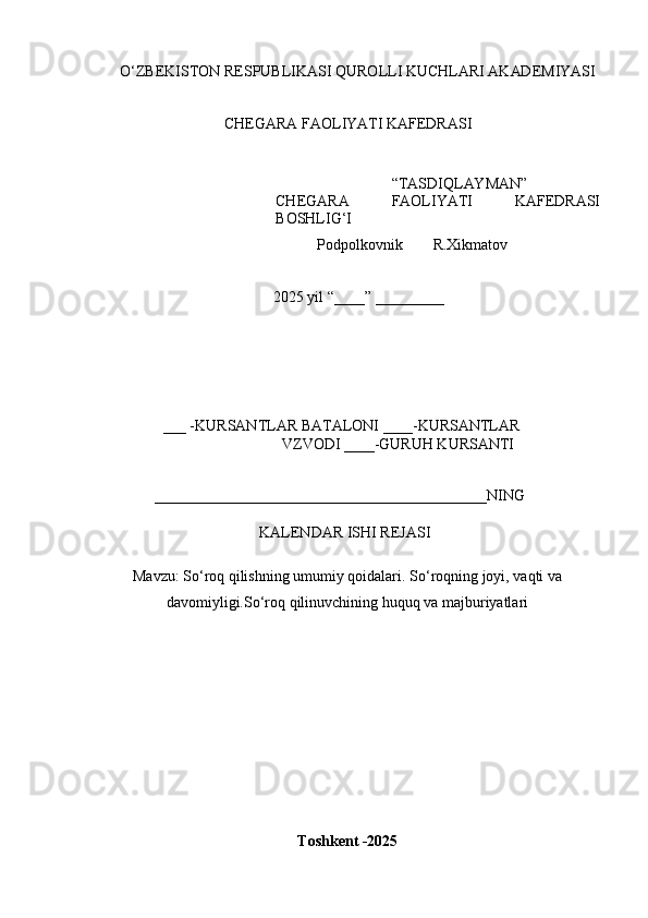 O ‘ Z B E K IS T O N   R E	SP U B L	I K A	SI   Q U R O L L	I   K U C H L AR	I   A K AD E M	I Y	AS	I
CH E G A R A  	
F A O L	I YA T	I   K A	F E D R A	SI
“ T A	
S D	I Q L AY M AN ”
CH E G A R A  	
F A O L	I YA T	I   K A	F E D R A	SI
B O	
SH L	IG‘I
            P o d p o l k o v n i k         R.X i k m a t o v 
2025   y il  “ ___ _ ”   _________
___  - K U R	
S A N T L A R   B A T A L O N	I   ____	- K U R	S A N TL A R
V Z V O D	
I   ____ - G U R U H   K U R	S AN T	I	
____________________________________________
N	I N G
K	
A L E N D A R  	IS H	I   REJ A	SI	
M
a v z u :  So ‘ roq qilishning umumiy qoidalari. So ‘ roqning joyi, vaqti va
davomiyligi.So ‘ roq qilinuvchining huquq va majburiyatlari
T o s	
hk e	nt  - 202 5 