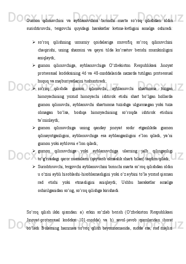 Gumon   qilinuvchini   va   ayblanuvchini   birinchi   marta   so‘roq   qilishdan   oldin
surishtiruvchi,   tergovchi   quyidagi   harakatlar   ketma-ketligini   amalga   oshiradi:
 so‘roq   qilishning   umumiy   qoidalariga   muvofiq   so‘roq   qilinuvchini
chaqirishi,   uning   shaxsini   va   qaysi   tilda   ko‘rsatuv   berishi   mumkinligini
aniqlaydi;
 gumon   qilinuvchiga,   ayblanuvchiga   O‘zbekiston   Respublikasi   Jinoyat
protsessual   kodeksining   46   va   48-moddalarida   nazarda   tutilgan   protsessual
huquq va majburiyatlarini tushuntiradi;
 so‘roq   qilishda   gumon   qilinuvchi,   ayblanuvchi   shartnoma   tuzgan
himoyachining   yoxud   himoyachi   ishtirok   etishi   shart   bo‘lgan   hollarda
gumon   qilinuvchi,   ayblanuvchi   shartnoma   tuzishga   ulgurmagan   yoki   tuza
olmagan   bo‘lsa,   boshqa   himoyachining   so‘roqda   ishtirok   etishini
ta’minlaydi;
 gumon   qilinuvchiga   uning   qanday   jinoyat   sodir   etganlikda   gumon
qilinayotganligini,   ayblanuvchiga   esa   ayblanganligini   e’lon   qiladi,   ya’ni
gumon yoki ayblovni e’lon qiladi;
 gumon   qilinuvchiga   yoki   ayblanuvchiga   ularning   jalb   qilinganligi
to‘g‘risidagi qaror nusxalarni (qaytarib olmaslik sharti bilan) taqdim qiladi;
 Surishtiruvchi, tergovchi ayblanuvchini birinchi marta so‘roq   qilishdan oldin
u o‘zini aybli hisoblashi-hisoblamasligini yoki o‘z aybini   to‘la yoxud qisman
rad   etishi   yoki   etmasligini   aniqlaydi;   Ushbu   harakatlar   amalga
oshirilganidan so‘ng, so‘roq qilishga   kirishadi.
So‘roq   qilish   ikki   qismdan:   a)   erkin   so‘zlab   berish   (O‘zbekiston   Respublikasi
Jinoyat-protsessual   kodeksi   101-modda)   va   b)   savol-javob   qismlaridan   iborat
bo‘ladi.   Bularning   hammasi   so‘roq   qilish   bayonnomasida,   sudda   esa,   sud   majlisi 