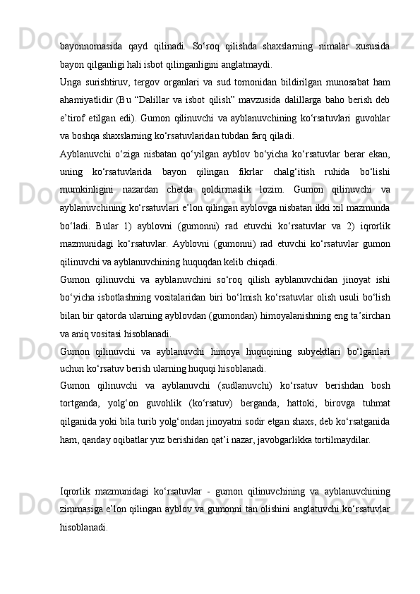 bayonnomasida   qayd   qilinadi .   So‘roq   qilishda   shaxslarning   nimalar   xususida
bayon qilganligi hali   isbot qilinganligini anglatmaydi. 
Unga   surishtiruv,   tergov   organlari   va   sud   tomonidan   bildirilgan   munosabat   ham
ahamiyatlidir   (Bu   “Dalillar   va   isbot   qilish”   mavzusida   dalillarga   baho   berish   deb
e’tirof   etilgan   edi).   Gumon   qilinuvchi   va   ayblanuvchining   ko‘rsatuvlari   guvohlar
va   boshqa shaxslarning ko‘rsatuvlaridan tubdan farq qiladi.
Ayblanuvchi   o‘ziga   nisbatan   qo‘yilgan   ayblov   bo‘yicha   ko‘rsatuvlar   berar   ekan,
uning   ko‘rsatuvlarida   bayon   qilingan   fikrlar   chalg‘itish   ruhida   bo‘lishi
mumkinligini   nazardan   chetda   qoldirmaslik   lozim.   Gumon   qilinuvchi   va
ayblanuvchining ko‘rsatuvlari e’lon qilingan   ayblovga nisbatan ikki xil mazmunda
bo‘ladi.   Bular   1)   ayblovni   (gumonni)   rad   etuvchi   ko‘rsatuvlar   va   2)   iqrorlik
mazmunidagi   ko‘rsatuvlar.   Ayblovni   (gumonni)   rad   etuvchi   ko‘rsatuvlar   gumon
qilinuvchi va   ayblanuvchining huquqdan kelib chiqadi.  
Gumon   qilinuvchi   va   ayblanuvchini   so‘roq   qilish   ayblanuvchidan   jinoyat   ishi
bo‘yicha   isbotlashning   vositalaridan   biri   bo‘lmish   ko‘rsatuvlar   olish   usuli   bo‘lish
bilan bir qatorda ularning ayblovdan (gumondan)   himoyalanishning eng ta’sirchan
va aniq vositasi hisoblanadi.  
Gumon   qilinuvchi   va   ayblanuvchi   himoya   huquqining   subyektlari   bo‘lganlari
uchun ko‘rsatuv berish ularning huquqi hisoblanadi.
Gumon   qilinuvchi   va   ayblanuvchi   (sudlanuvchi)   ko‘rsatuv   berishdan   bosh
tortganda ,   yolg‘on   guvohlik   (ko‘rsatuv)   berganda,   hattoki,   birovga   tuhmat
qilganida yoki bila turib yolg‘ondan jinoyatni sodir   etgan shaxs, deb ko‘rsatganida
ham, qanday oqibatlar yuz berishidan qat’i   nazar, javobgarlikka tortilmaydilar.
Iqrorlik   mazmunidagi   ko‘rsatuvlar   -   gumon   qilinuvchining   va   ayblanuvchining
zimmasiga e’lon qilingan ayblov va gumonni tan olishini   anglatuvchi ko‘rsatuvlar
hisoblanadi.   