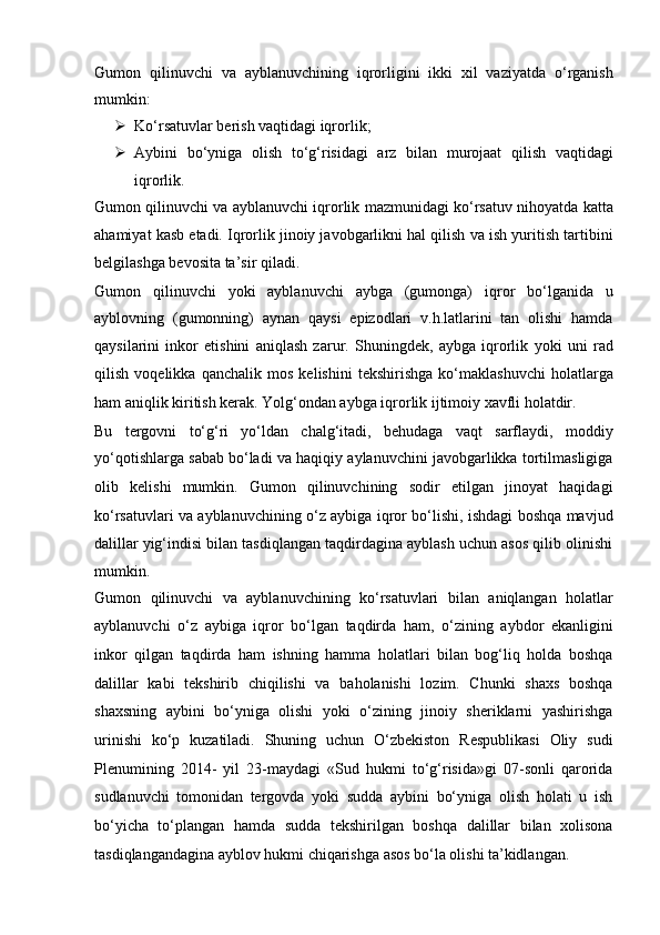 Gumon   qilinuvchi   va   ayblanuvchining   iqrorligini   ikki   xil   vaziyatda   o‘rganish
mumkin:
 Ko‘rsatuvlar berish vaqtidagi iqrorlik;
 Aybini   bo‘yniga   olish   to‘g‘risidagi   arz   bilan   murojaat   qilish   vaqtidagi
iqrorlik.
Gumon qilinuvchi va ayblanuvchi iqrorlik mazmunidagi ko‘rsatuv   nihoyatda katta
ahamiyat kasb etadi. Iqrorlik jinoiy javobgarlikni hal qilish   va ish yuritish tartibini
belgilashga bevosita ta’sir qiladi.  
Gumon   qilinuvchi   yoki   ayblanuvchi   aybga   (gumonga)   iqror   bo‘lganida   u
ayblovning   (gumonning)   aynan   qaysi   epizodlari   v.h.latlarini   tan   olishi   hamda
qaysilarini   inkor   etishini   aniqlash   zarur.   Shuningdek,   aybga   iqrorlik   yoki   uni   rad
qilish   voqelikka   qanchalik   mos   kelishini   tekshirishga   ko‘maklashuvchi   holatlarga
ham aniqlik kiritish kerak.   Yolg‘ondan aybga iqrorlik ijtimoiy xavfli holatdir. 
Bu   tergovni   to‘g‘ri   yo‘ldan   chalg‘itadi,   behudaga   vaqt   sarflaydi,   moddiy
yo‘qotishlarga sabab   bo‘ladi va haqiqiy aylanuvchini javobgarlikka tortilmasligiga
olib   kelishi   mumkin.   Gumon   qilinuvchining   sodir   etilgan   jinoyat   haqidagi
ko‘rsatuvlari va   ayblanuvchining o‘z aybiga iqror bo‘lishi, ishdagi boshqa mavjud
dalillar   yig‘indisi bilan tasdiqlangan taqdirdagina ayblash uchun asos qilib olinishi
mumkin. 
Gumon   qilinuvchi   va   ayblanuvchining   ko‘rsatuvlari   bilan   aniqlangan   holatlar
ayblanuvchi   o‘z   aybiga   iqror   bo‘lgan   taqdirda   ham,   o‘zining   aybdor   ekanligini
inkor   qilgan   taqdirda   ham   ishning   hamma   holatlari   bilan   bog‘liq   holda   boshqa
dalillar   kabi   tekshirib   chiqilishi   va   baholanishi   lozim.   Chunki   shaxs   boshqa
shaxsning   aybini   bo‘yniga   olishi   yoki   o‘zining   jinoiy   sheriklarni   yashirishga
urinishi   ko‘p   kuzatiladi.   Shuning   uchun   O‘zbekiston   Respublikasi   Oliy   sudi
Plenumining   2014-   yil   23-maydagi   «Sud   hukmi   to‘g‘risida»gi   07-sonli   qarorida
sudlanuvchi   tomonidan   tergovda   yoki   sudda   aybini   bo‘yniga   olish   holati   u   ish
bo‘yicha   to‘plangan   hamda   sudda   tekshirilgan   boshqa   dalillar   bilan   xolisona
tasdiqlangandagina ayblov hukmi chiqarishga asos bo‘la olishi   ta’kidlangan.