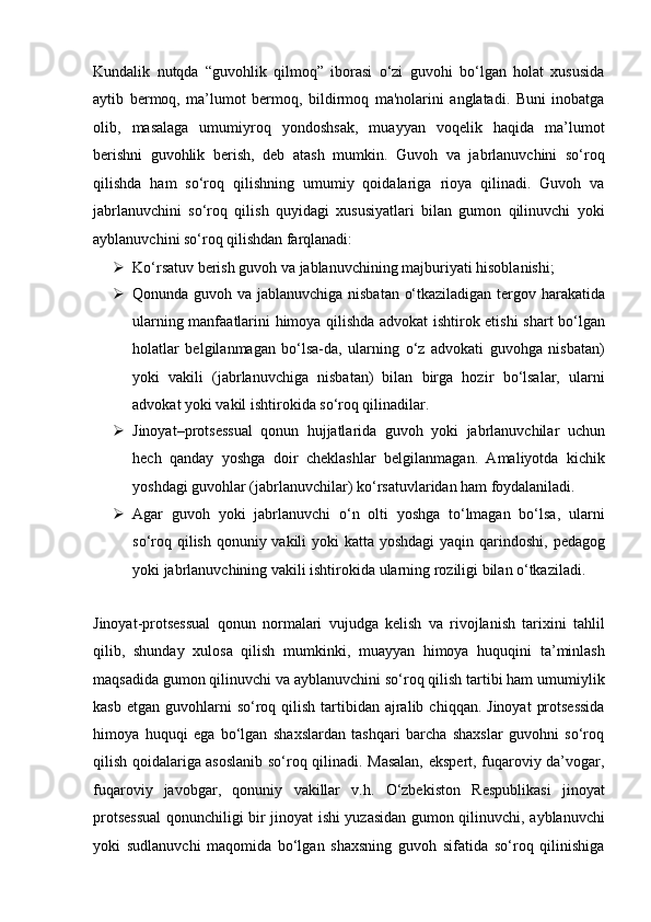 Kundalik   nutqda   “guvohlik   qilmoq”   iborasi   o‘zi   guvohi   bo‘lgan   holat   xususida
aytib   bermoq,   ma’lumot   bermoq,   bildirmoq   ma'nolarini   anglatadi.   Buni   inobatga
olib,   masalaga   umumiyroq   yondoshsak,   muayyan   voqelik   haqida   ma’lumot
berishni   guvohlik   berish,   deb   atash   mumkin.   Guvoh   va   jabrlanuvchini   so‘roq
qilishda   ham   so‘roq   qilishning   umumiy   qoidalariga   rioya   qilinadi.   Guvoh   va
jabrlanuvchini   so‘roq   qilish   quyidagi   xususiyatlari   bilan   gumon   qilinuvchi   yoki
ayblanuvchini so‘roq   qilishdan farqlanadi:
 Ko‘rsatuv berish guvoh va jablanuvchining majburiyati hisoblanishi;
 Qonunda guvoh va jablanuvchiga nisbatan o‘tkaziladigan tergov   harakatida
ularning manfaatlarini himoya qilishda advokat ishtirok etishi   shart bo‘lgan
holatlar   belgilanmagan   bo‘lsa-da,   ularning   o‘z   advokati   guvohga   nisbatan)
yoki   vakili   (jabrlanuvchiga   nisbatan)   bilan   birga   hozir   bo‘lsalar,   ularni
advokat yoki vakil ishtirokida so‘roq qilinadilar.
 Jinoyat–protsessual   qonun   hujjatlarida   guvoh   yoki   jabrlanuvchilar   uchun
hech   qanday   yoshga   doir   cheklashlar   belgilanmagan.   Amaliyotda   kichik
yoshdagi guvohlar (jabrlanuvchilar) ko‘rsatuvlaridan ham   foydalaniladi.
 Agar   guvoh   yoki   jabrlanuvchi   o‘n   olti   yoshga   to‘lmagan   bo‘lsa,   ularni
so‘roq qilish qonuniy vakili  yoki  katta yoshdagi  yaqin qarindoshi,   pedagog
yoki jabrlanuvchining vakili ishtirokida ularning roziligi bilan   o‘tkaziladi.
Jinoyat-protsessual   qonun   normalari   vujudga   kelish   va   rivojlanish   tarixini   tahlil
qilib,   shunday   xulosa   qilish   mumkinki,   muayyan   himoya   huquqini   ta’minlash
maqsadida gumon qilinuvchi va ayblanuvchini so‘roq   qilish tartibi ham umumiylik
kasb  etgan  guvohlarni   so‘roq  qilish  tartibidan   ajralib  chiqqan.  Jinoyat   protsessida
himoya   huquqi   ega   bo‘lgan   shaxslardan   tashqari   barcha   shaxslar   guvohni   so‘roq
qilish qoidalariga   asoslanib so‘roq qilinadi. Masalan, ekspert, fuqaroviy da’vogar,
fuqaroviy   javobgar,   qonuniy   vakillar   v.h.   O‘zbekiston   Respublikasi   jinoyat
protsessual  qonunchiligi bir jinoyat   ishi yuzasidan gumon qilinuvchi, ayblanuvchi
yoki   sudlanuvchi   maqomida   bo‘lgan   shaxsning   guvoh   sifatida   so‘roq   qilinishiga 