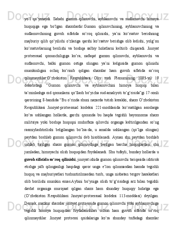 yo‘l   qo‘ymaydi.   Sababi   gumon   qilinuvchi,   ayblanuvchi   va   sudlanuvchi   himoya
huquqiga   ega   bo‘lgan   shaxslardir.Gumon   qilinuvchining,   ayblanuvchining   va
sudlanuvchining   guvoh   sifatida   so‘roq   qilinishi,   ya’ni   ko‘rsatuv   berishning
majburiy   qilib   qo‘yilishi   o‘zlariga   qarshi   ko‘rsatuv   berishga   olib   kelishi,   yolg‘on
ko‘rsatuvlarning   berilishi   va   boshqa   salbiy   holatlarni   keltirib   chiqaradi.   Jinoyat
protsessual   qonunchiligiga   ko‘ra,   nafaqat   gumon   qilinuvchi,   ayblanuvchi   va
sudlanuvchi,   balki   gumon   ostiga   olingan   ya’ni   kelgusida   gumon   qilinishi
mumkinligini   ochiq   ko‘rinib   qolgan   shaxslar   ham   guvoh   sifatida   so‘roq
qilinmaydilar.O‘zbekiston   Respublikasi   Oliy   sudi   Plenumining   2003-yil   19
dekabrdagi   “Gumon   qilinuvchi   va   ayblanuvchini   himoya   huquqi   bilan
ta’minlashga oid qonunlarni qo‘llash bo‘yicha sud amaliyoti to‘g‘risida”gi   17-sonli
qarorining 8-bandida “Bu o‘rinda shuni nazarda tutish kerakki,   shaxs O‘zbekiston
Respublikasi   Jinoyat-protsessual   kodeksi   221-moddasida   ko‘rsatilgan   asoslarga
ko‘ra   ushlangan   hollarda,   garchi   qonunda   bu   haqda   tegishli   bayonnoma   shaxs
militsiya   yoki   boshqa   huquqni   muhofaza   qiluvchi   organga   keltirilgandan   so‘ng
rasmiylashtirilishi   belgilangan   bo‘lsa-da,   u   amalda   ushlangan   (qo‘lga   olingan)
paytdan   boshlab   gumon   qilinuvchi   deb   hisoblanadi.   Aynan   shu   paytdan   boshlab
ushlab   turilgan   shaxs   gumon   qilinuvchiga   berilgan   barcha   huquqlardan,   shu
jumladan, himoyachi olish huquqidan   foydalanadi. Shu tufayli, bunday hollarda u
guvoh sifatida so‘roq qilinishi ,   jinoyat ishida gumon qilinuvchi tariqasida ishtirok
etishga   jalb   qilinganligi   haqidagi   qaror   unga   e’lon   qilinmasdan   hamda   tegishli
huquq   va   majburiyatlari   tushuntirilmasdan   turib,   unga   nisbatan   tergov   harakatlari
olib   borilishi   mumkin   emas.Aybini   bo‘yniga   olish   to‘g‘risidagi   arz   bilan   tegishli
davlat   organiga   murojaat   qilgan   shaxs   ham   shunday   huquqiy   holatga   ega
(O‘zbekiston   Respublikasi   Jinoyat-protsessual   kodeksi   113-moddasi)   deyilgan.
Demak,   mazkur shaxslar jinoyat protsessida gumon qilinuvchi yoki ayblanuvchiga
tegishli   himoya   huquqidan   foydalanishlari   uchun   ham   guvoh   sifatida   so‘roq
qilinmaydilar.   Jinoyat   protsessi   qoidalariga   ko‘ra   shunday   toifadagi   shaxslar 