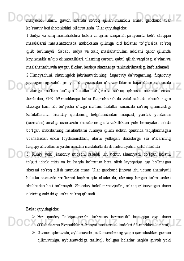 mavjudki,   ularni   guvoh   sifatida   so‘roq   qilish   mumkin   emas ,   garchand   ular
ko‘rsatuv berish xohishini bildirsalarda. Ular quyidagicha:
1.Sudya   va   xalq   maslahatchisi   hukm   va   ajrim   chiqarish   jarayonida   kelib   chiqqan
masalalarni   maslahatxonada   muhokama   qilishga   oid   holatlar   to‘g‘risida   so‘roq
qilib   bo‘lmaydi.   Sababi   sudya   va   xalq   maslahatchilari   adolatli   qaror   qilishda
keyinchalik ta’qib olinmasliklari, ularning qarorni   qabul qilish vaqtidagi o‘ylari va
maslahatlashuvda aytgan fikrlari boshqa   shaxslarga tanishtirilmasligi kafolatlanadi.
2.Himoyachini,   shuningdek   jabrlanuvchining,   fuqaroviy   da’vogarning,   fuqaroviy
javobgarning   vakili   jinoyat   ishi   yuzasidan   o‘z   vazifalarini   bajarishlari   natijasida
o‘zlariga   ma’lum   bo‘lgan   holatlar   to‘g‘risida   so‘roq   qilinishi   mumkin   emas.
Jumladan,   FPK   69-moddasiga   ko‘ra   fuqarolik   ishida   vakil   sifatida   ishirok   etgan
shaxsga   ham   ish   bo‘yicha   o‘ziga   ma’lum   holatlar   xususida   so‘roq   qilinmasligi
kafolatlanadi.   Bunday   qoidaning   belgilanishidan   maqsad,   yuridik   yordamni
(xizmatni)   amalga   oshiruvchi   shaxslarning   o‘z   vakilliklari   yoki   himoyalari   ostida
bo‘lgan   shaxslarning   manfaatlarni   himoya   qilish   uchun   qonunda   taqiqlanmagan
vositalardan   erkin   foydalanishlari,   ularni   yollagan   shaxslarga   esa   o‘zlarining
haqiqiy   ahvollarini yashirmasdan maslahatlashish imkoniyatini kafolatlashdir.
3.   Ruhiy   yoki   jismoniy   nuqsoni   sababli   ish   uchun   ahamiyatli   bo‘lgan   holatni
to‘g‘ri   idrok   etish   va   bu   haqda   ko‘rsatuv   bera   olish   layoqatiga   ega   bo‘lmagan
shaxsni   so‘roq   qilish   mumkin   emas.   Ular   garchand   jinoyat   ishi   uchun   ahamiyatli
holatlar   xususida   ma’lumot   taqdim   qila   olsalar-da,   ularning   bergan   ko‘rsatuvlari
shubhadan   holi   bo‘lmaydi.   Shunday  holatlar   mavjudki,   so‘roq   qilinayotgan  shaxs
o‘zining   xohishiga ko‘ra so‘roq qilinadi . 
Bular quyidagicha:  
 Har   qanday   “o‘ziga   qarshi   ko‘rsatuv   bermaslik”   huquqiga   ega   shaxs
(O‘zbekiston Respublikasi Jinoyat-protsessual kodeksi 66-moddasi   1-qismi);
 Gumon qilinuvchi, ayblanuvchi, sudlanuvchining yaqin   qarindoshlari gumon
qilinuvchiga,   ayblanuvchiga   taalluqli   bo‘lgan   holatlar   haqida   guvoh   yoki 