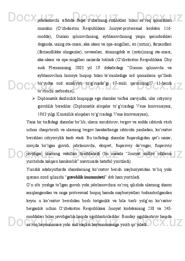 jabrlanuvchi   sifatida   faqat   o‘zlarining   roziliklari   bilan   so‘roq   qilinishlari
mumkin   (O‘zbekiston   Respublikasi   Jinoyat-protsessual   kodeksi   116-
modda);   Gumon   qilinuvchining,   ayblanuvchining   yaqin   qarindoshlari
deganda,   uning ota-onasi, aka ukasi va opa-singillari, eri (xotini), farzandlari
(farzandlikka   olinganlar),   nevaralari,   shuningdek   er   (xotin)ining   ota-onasi,
aka-ukasi   va   opa-singillari   nazarda   tutiladi   (O‘zbekiston   Respublikasi   Oliy
sudi   Plenumining   2003   yil   19   dekabrdagi   “Gumon   qilinuvchi   va
ayblanuvchini   himoya   huquqi   bilan   ta’minlashga   oid   qonunlarni   qo‘llash
bo‘yicha   sud   amaliyoti   to‘g‘risida”gi   17-sonli   qarorining27   11-bandi
to‘rtinchi xatboshisi);
 Diplomatik daxlsizlik huquqiga ega shaxslar toifasi mavjudki, ular   ixtiyoriy
guvohlik   beradilar   (Diplomatik   aloqalar   to‘g‘risidagi   Vena   konvensiyasi,
1963 yilgi Konsullik aloqalari to‘g‘risidagi Vena   konvensiyasi);
Yana bir toifadagi shaxslar bo‘lib, ularni surishtiruv, tergov va sudda   ishtirok etish
uchun   chaqirtirish   va   ularning   tergov   harakatlariga   ishtiroki   jumladan,   ko‘rsatuv
berishlari   ixtiyoriylik   kasb   etadi.   Bu   toifadagi   shaxslar   fuqaroligidan   qat’i   nazar,
xorijda   bo‘lgan   guvoh,   jabrlanuvchi,   ekspert,   fuqaroviy   da’vogar,   fuqaroviy
javobgar,   ularning   vakillari   hisoblanadi   (bu   masala   “Jinoyat   sudlov   ishlarini
yuritishda xalqaro hamkorlik” mavzusida   batafsil yoritiladi). 
Yuridik   adabiyotlarda   shaxslarning   ko‘rsatuv   berish   majburiyatidan   to‘liq   yoki
qisman ozod qilinishi “ guvohlik immuniteti ” deb ham   yuritiladi.
O‘n olti yoshga to‘lgan guvoh yoki jabrlanuvchini so‘roq qilishda   ularning shaxsi
aniqlangandan va unga protsessual  huquq hamda   majburiyatlari tushuntirilgandan
keyin   u   ko‘rsatuv   berishdan   bosh   tortganlik   va   bila   turib   yolg‘on   ko‘rsatuv
berganlik   uchun   O‘zbekiston   Respublikasi   Jinoyat   kodeksining   238   va   240-
moddalari bilan javobgarlik   haqida ogohlantiriladilar. Bunday ogohlantiruv haqida
so‘roq bayonnomasi   yoki sud majlisi bayonnomasiga yozib qo‘yiladi.