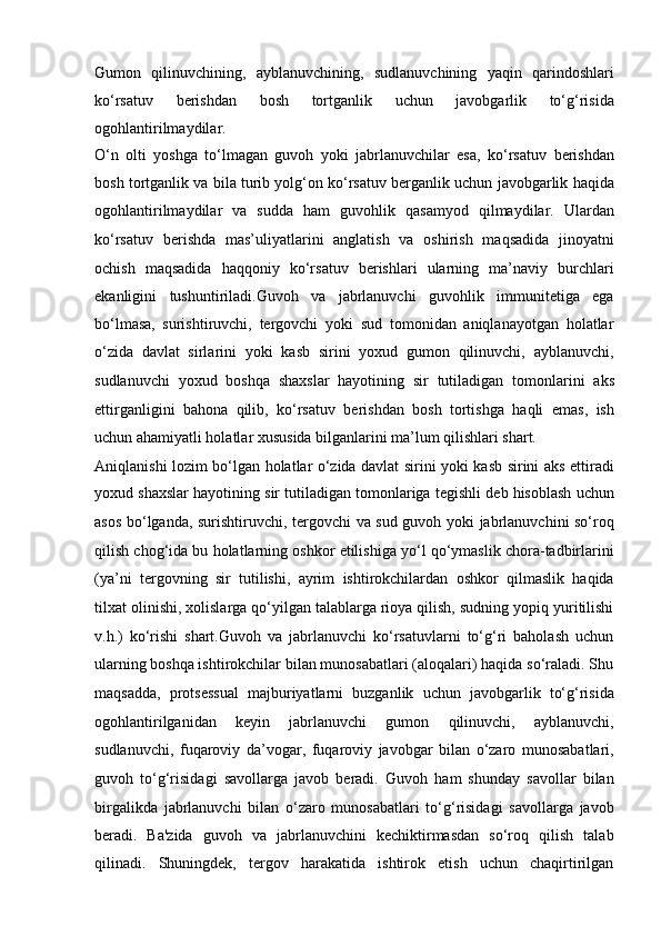 Gumon   qilinuvchining,   ayblanuvchining,   sudlanuvchining   yaqin   qarindoshlari
ko‘rsatuv   berishdan   bosh   tortganlik   uchun   javobgarlik   to‘g‘risida
ogohlantirilmaydilar.
O‘n   olti   yoshga   to‘lmagan   guvoh   yoki   jabrlanuvchilar   esa,   ko‘rsatuv   berishdan
bosh tortganlik va bila turib yolg‘on ko‘rsatuv berganlik uchun   javobgarlik haqida
ogohlantirilmaydilar   va   sudda   ham   guvohlik   qasamyod   qilmaydilar.   Ulardan
ko‘rsatuv   berishda   mas’uliyatlarini   anglatish   va   oshirish   maqsadida   jinoyatni
ochish   maqsadida   haqqoniy   ko‘rsatuv   berishlari   ularning   ma’naviy   burchlari
ekanligini   tushuntiriladi.Guvoh   va   jabrlanuvchi   guvohlik   immunitetiga   ega
bo‘lmasa,   surishtiruvchi,   tergovchi   yoki   sud   tomonidan   aniqlanayotgan   holatlar
o‘zida   davlat   sirlarini   yoki   kasb   sirini   yoxud   gumon   qilinuvchi,   ayblanuvchi,
sudlanuvchi   yoxud   boshqa   shaxslar   hayotining   sir   tutiladigan   tomonlarini   aks
ettirganligini   bahona   qilib,   ko‘rsatuv   berishdan   bosh   tortishga   haqli   emas,   ish
uchun ahamiyatli holatlar xususida bilganlarini ma’lum qilishlari   shart.
Aniqlanishi lozim bo‘lgan holatlar o‘zida davlat sirini yoki kasb sirini   aks ettiradi
yoxud shaxslar hayotining sir tutiladigan tomonlariga tegishli   deb hisoblash uchun
asos bo‘lganda, surishtiruvchi, tergovchi va sud guvoh   yoki jabrlanuvchini so‘roq
qilish chog‘ida bu holatlarning oshkor etilishiga   yo‘l qo‘ymaslik chora-tadbirlarini
(ya’ni   tergovning   sir   tutilishi,   ayrim   ishtirokchilardan   oshkor   qilmaslik   haqida
tilxat olinishi, xolislarga   qo‘yilgan talablarga rioya qilish, sudning yopiq yuritilishi
v.h.)   ko‘rishi   shart.Guvoh   va   jabrlanuvchi   ko‘rsatuvlarni   to‘g‘ri   baholash   uchun
ularning   boshqa ishtirokchilar bilan munosabatlari (aloqalari) haqida so‘raladi. Shu
maqsadda,   protsessual   majburiyatlarni   buzganlik   uchun   javobgarlik   to‘g‘risida
ogohlantirilganidan   keyin   jabrlanuvchi   gumon   qilinuvchi,   ayblanuvchi,
sudlanuvchi,   fuqaroviy   da’vogar,   fuqaroviy   javobgar   bilan   o‘zaro   munosabatlari,
guvoh   to‘g‘risidagi   savollarga   javob   beradi.   Guvoh   ham   shunday   savollar   bilan
birgalikda   jabrlanuvchi   bilan   o‘zaro   munosabatlari   to‘g‘risidagi   savollarga   javob
beradi.   Ba'zida   guvoh   va   jabrlanuvchini   kechiktirmasdan   so‘roq   qilish   talab
qilinadi.   Shuningdek,   tergov   harakatida   ishtirok   etish   uchun   chaqirtirilgan 