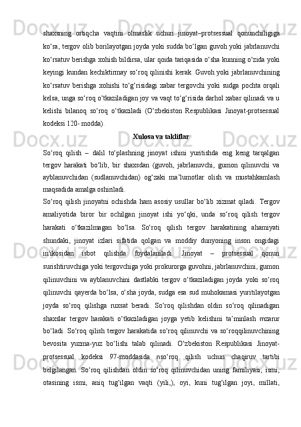 shaxsning   ortiqcha   vaqtini   olmaslik   uchun   jinoyat–protsessual   qonunchiligiga
ko‘ra, tergov olib borilayotgan joyda yoki sudda bo‘lgan   guvoh yoki jabrlanuvchi
ko‘rsatuv berishga xohish bildirsa, ular qoida   tariqasida o‘sha kunning o‘zida yoki
keyingi kundan kechiktirmay so‘roq   qilinishi kerak.   Guvoh yoki jabrlanuvchining
ko‘rsatuv   berishga   xohishi   to‘g‘risidagi   xabar   tergovchi   yoki   sudga   pochta   orqali
kelsa, unga so‘roq o‘tkaziladigan   joy va vaqt to‘g‘risida darhol xabar qilinadi va u
kelishi   bilanoq   so‘roq   o‘tkaziladi   (O‘zbekiston   Respublikasi   Jinoyat-protsessual
kodeksi 120-   modda).
Xulosa va takliflar
So‘roq   qilish   –   dalil   to‘plashning   jinoyat   ishini   yuritishda   eng   keng   tarqalgan
tergov   harakati   bo‘lib,   bir   shaxsdan   (guvoh,   jabrlanuvchi,   gumon   qilinuvchi   va
ayblanuvchidan   (sudlanuvchidan)   og‘zaki   ma’lumotlar   olish   va   mustahkamlash
maqsadida amalga oshiriladi. 
So‘roq   qilish   jinoyatni   ochishda   ham   asosiy   usullar   bo‘lib   xizmat   qiladi.   Tergov
amaliyotida   biror   bir   ochilgan   jinoyat   ishi   yo‘qki,   unda   so‘roq   qilish   tergov
harakati   o‘tkazilmagan   bo‘lsa.   So‘roq   qilish   tergov   harakatining   ahamiyati
shundaki,   jinoyat   izlari   sifatida   qolgan   va   moddiy   dunyoning   inson   ongidagi
in'ikosidan   isbot   qilishda   foydalaniladi.   Jinoyat   –   protsessual   qonun
surishtiruvchiga yoki   tergovchiga yoki prokurorga guvohni, jabrlanuvchini, gumon
qilinuvchini   va   ayblanuvchini   dastlabki   tergov   o‘tkaziladigan   joyda   yoki   so‘roq
qilinuvchi  qayerda bo‘lsa,  o‘sha  joyda, sudga  esa  sud muhokamasi   yuritilayotgan
joyda   so‘roq   qilishga   ruxsat   beradi.   So‘roq   qilishdan   oldin   so‘roq   qilinadigan
shaxslar   tergov   harakati   o‘tkaziladigan   joyga   yetib   kelishini   ta’minlash   m zarur
bo‘ladi. So‘roq qilish tergov harakatida so‘roq qilinuvchi va so‘roqqilinuvchining
bevosita   yuzma-yuz   bo‘lishi   talab   qilinadi.   O‘zbekiston   Respublikasi   Jinoyat-
protsessual   kodeksi   97-moddasida   n so‘roq   qilish   uchun   chaqiruv   tartibi
belgilangan.   So‘roq   qilishdan   oldin   so‘roq   qilinuvchidan   uning   familiyasi,   ismi,
otasining   ismi,   aniq   tug‘ilgan   vaqti   (yili,),   oyi,   kuni   tug‘ilgan   joyi,   millati,